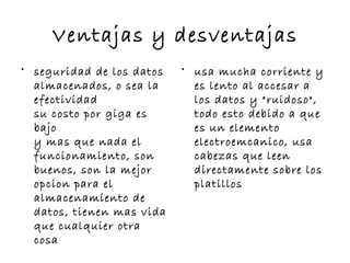Ventajas y desventajas
• seguridad de los datos   • usa mucha corriente y
  almacenados, o sea la      es lento al accesar a
  efectividad                los datos y "ruidoso",
  su costo por giga es       todo esto debido a que
  bajo                       es un elemento
  y mas que nada el          electroemcanico, usa
  funcionamiento, son        cabezas que leen
  buenos, son la mejor       directamente sobre los
  opcion para el             platillos
  almacenamiento de
  datos, tienen mas vida
  que cualquier otra
  cosa
 