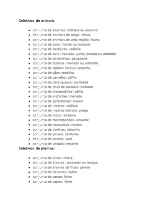 Coletivos de animais:
● conjunto de abelhas: colmeia ou enxame
● conjunto de animais de carga: récua
● conjunto de animais de uma região: fauna
● conjunto de aves: bando ou revoada
● conjunto de bactérias: colônia
● conjunto de bois: manada, junta, boiada ou armento
● conjunto de borboletas: panapaná
● conjunto de búfalos: manado ou armento
● conjunto de cabras: fato ou rebanho
● conjunto de cães: matilha
● conjunto de camelos: cáfila
● conjunto de caranguejos: cambada
● conjunto de crias de animais: ninhada
● conjunto de dromedários: cáfila
● conjunto de elefantes: manada
● conjunto de gafanhotos: nuvem
● conjunto de insetos: colônia
● conjunto de insetos nocivos: praga
● conjunto de lobos: alcateia
● conjunto de marimbondos: enxame
● conjunto de mosquitos: nuvem
● conjunto de ovelhas: rebanho
● conjunto de peixes: cardume
● conjunto de porcos: vara
● conjunto de vespas: enxame
Coletivos de plantas:
● conjunto de alhos: réstia
● conjunto de árvores: arvoredo ou renque
● conjunto de árvores de fruto: pomar
● conjunto de bananas: cacho
● conjunto de canas: feixe
● conjunto de capim: feixe
 