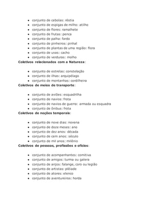 ● conjunto de cebolas: réstia
● conjunto de espigas de milho: atilho
● conjunto de flores: ramalhete
● conjunto de frutas: penca
● conjunto de palha: fardo
● conjunto de pinheiros: pinhal
● conjunto de plantas de uma região: flora
● conjunto de uvas: cacho
● conjunto de verduras: molho
Coletivos relacionados com a Natureza:
● conjunto de estrelas: constelação
● conjunto de ilhas: arquipélago
● conjunto de montanhas: cordilheira
Coletivos de meios de transporte:
● conjunto de aviões: esquadrilha
● conjunto de navios: frota
● conjunto de navios de guerra: armada ou esquadra
● conjunto de ônibus: frota
Coletivos de noções temporais:
● conjunto de nove dias: novena
● conjunto de doze meses: ano
● conjunto de dez anos: década
● conjunto de cem anos: século
● conjunto de mil anos: milênio
Coletivos de pessoas, profissões e ofícios:
● conjunto de acompanhantes: comitiva
● conjunto de amigos: turma ou galera
● conjunto de anjos: falange, coro ou legião
● conjunto de artistas: plêiade
● conjunto de atores: elenco
● conjunto de aventureiros: horda
 
