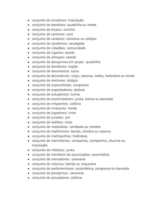 ● conjunto de aviadores: tripulação
● conjunto de bandidos: quadrilha ou horda
● conjunto de bispos: concílio
● conjunto de cantores: coro
● conjunto de cardeais: conclave ou colégio
● conjunto de cavaleiros: cavalgada
● conjunto de cidadãos: comunidade
● conjunto de ciganos: bando
● conjunto de cônegos: cabido
● conjunto de dançarinos em grupo: quadrilha
● conjunto de demônios: legião
● conjunto de desonestos: súcia
● conjunto de desordeiros: corja, caterva, malta, farândola ou horda
● conjunto de eleitores: colégio
● conjunto de especialistas: congresso
● conjunto de espectadores: plateia
● conjunto de estudantes: turma
● conjunto de examinadores: junta, banca ou bancada
● conjunto de imigrantes: colônia
● conjunto de invasores: horda
● conjunto de jogadores: time
● conjunto de jurados: júri
● conjunto de ladrões: corja
● conjunto de malandros: cambada ou choldra
● conjunto de malfeitores: bando, choldra ou caterva
● conjunto de maltrapilhos: farândola
● conjunto de marinheiros: companha, companhia, chusma ou
tripulação
● conjunto de médicos: junta
● conjunto de membros de associações: assembleia
● conjunto de mercadores: caravana
● conjunto de músicos: banda ou orquestra
● conjunto de parlamentares: assembleia, congresso ou bancada
● conjunto de peregrinos: caravana
● conjunto de pescadores: colônia
 