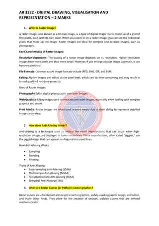 AR 3322 - DIGITAL DRAWING, VISUALISATION AND
REPRESENTATION – 2 MARKS
1. What is Raster Image?
A raster image, also known as a bitmap image, is a type of digital image that is made up of a grid of
tiny pixels, each with its own color. When you zoom in on a raster image, you can see the individual
pixels that make up the image. Raster images are ideal for complex and detailed images, such as
photographs.
Key Characteristics of Raster Images:
Resolution-dependent: The quality of a raster image depends on its resolution. Higher resolution
images have more pixels and thus more detail. However, if you enlarge a raster image too much, it can
become pixelated.
File Formats: Common raster image formats include JPEG, PNG, GIF, and BMP.
Editing: Raster images are edited at the pixel level, which can be time-consuming and may result in
loss of quality if not done correctly.
Uses of Raster Images:
Photography: Most digital photographs are raster images.
Web Graphics: Many images used on websites are raster images, especially when dealing with complex
graphics and colors.
Print Media: Raster images are often used in print media due to their ability to represent detailed
images accurately.
2. How does Anti-Aliasing Works?
Anti-aliasing is a technique used to reduce the visual imperfections that can occur when high-
resolution images are displayed in lower resolutions. These imperfections, often called "jaggies," are
the jagged edges that can appear on diagonal or curved lines.
How Anti-Aliasing Works:
• Sampling
• Blending
• Filtering
Types of Anti-Aliasing:
• Supersampling Anti-Aliasing (SSAA)
• Multisample Anti-Aliasing (MSAA)
• Fast Approximate Anti-Aliasing (FXAA)
• Temporal Anti-Aliasing (TAA)
3. What are Bezier Curves (or Paths) in vector graphics?
Bézier curves are a fundamental concept in vector graphics, widely used in graphic design, animation,
and many other fields. They allow for the creation of smooth, scalable curves that are defined
mathematically.
 