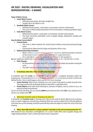 AR 3322 - DIGITAL DRAWING, VISUALISATION AND
REPRESENTATION – 2 MARKS
Types of Bézier Curves
1. Linear Bézier Curves:
o Defined by two points, forming a straight line.
o Simplest form of a Bézier curve.
2. Quadratic Bézier Curves:
o Defined by three points: a start point, an end point, and one control point.
o The curve is influenced by the position of the control point, creating a parabolic shape.
3. Cubic Bézier Curves:
o Defined by four points: a start point, an end point, and two control points.
o The most commonly used Bézier curve in graphic design, allowing for complex and
smooth shapes.
How Do Bézier Curves Work?
1. Control Points:
o The curve is drawn towards the control points without necessarily passing through
them.
o Control points determine the shape and direction of the curve.
2. Mathematical Representation:
o Bézier curves are represented by parametric equations, where the position of points
on the curve is determined by a parameter tt that ranges from 0 to 1.
o For a cubic Bézier curve with points P0, P1, P2, and P3, the equation is:
B(t)=(1−t)3P0+3(1−t)2tP1+3(1−t)t2P2+t3P3B(t) = (1-t)^3 P0 + 3(1-t)^2 t P1 + 3(1-t)t^2 P2 + t^3 P3
3. Path Drawing:
o As the parameter tt varies from 0 to 1, the equation calculates the positions along the
curve.
o The path is drawn by connecting these calculated points.
4. In AutoCad, when the Limits are 'ON' what does it do
In AutoCAD, when the Limits are turned ON, it sets an invisible rectangular boundary within the
drawing area. This boundary limits the grid display and restricts the points you can enter to within the
defined limits1. Here's what happens when you turn on limits checking:
• Limits Checking: When limits checking is on, you cannot enter points outside the grid limits.
This helps ensure that all drawing elements stay within a specified area1.
• Partial Objects: Even with limits checking on, portions of objects, such as circles or arcs, can
extend outside the grid limits.
To turn on limits checking, you can use the LIMITS command and then enter ON. If you need to turn it
off, you can simply enter OFF
5. What does 'Insertion scale' in Drawing units refer to?
In AutoCAD, the Insertion scale in Drawing units refers to the scale at which objects (such as blocks,
xrefs, or raster images) are inserted into a drawing. When you insert an object from a file with different
units than the current drawing, AutoCAD automatically scales the object to match the units of the host
drawing
6. What- does HSB stand for in colour systems? and what 1s the unit of measurement for 'H'?
HSB stands for Hue, Saturation, and Brightness. It's a color model often used in graphic design and
image editing software. Here's a brief overview of each component:
 