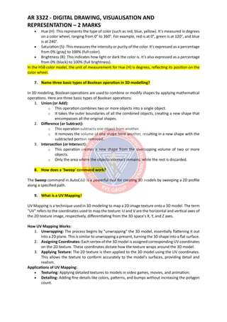 AR 3322 - DIGITAL DRAWING, VISUALISATION AND
REPRESENTATION – 2 MARKS
• Hue (H): This represents the type of color (such as red, blue, yellow). It's measured in degrees
on a color wheel, ranging from 0° to 360°. For example, red is at 0°, green is at 120°, and blue
is at 240°.
• Saturation (S): This measures the intensity or purity of the color. It's expressed as a percentage
from 0% (gray) to 100% (full color).
• Brightness (B): This indicates how light or dark the color is. It’s also expressed as a percentage
from 0% (black) to 100% (full brightness).
In the HSB color model, the unit of measurement for Hue (H) is degrees, reflecting its position on the
color wheel.
7. Name three basic types of Boolean operation in 3D modelling?
In 3D modeling, Boolean operations are used to combine or modify shapes by applying mathematical
operations. Here are three basic types of Boolean operations:
1. Union (or Add):
o This operation combines two or more objects into a single object.
o It takes the outer boundaries of all the combined objects, creating a new shape that
encompasses all the original shapes.
2. Difference (or Subtract):
o This operation subtracts one object from another.
o It removes the volume of one shape from another, resulting in a new shape with the
subtracted portion removed.
3. Intersection (or Intersect):
o This operation creates a new shape from the overlapping volume of two or more
objects.
o Only the area where the objects intersect remains, while the rest is discarded.
8. How does a 'Sweep' command work?
The Sweep command in AutoCAD is a powerful tool for creating 3D models by sweeping a 2D profile
along a specified path.
9. What is a UV Mapping?
UV Mapping is a technique used in 3D modeling to map a 2D image texture onto a 3D model. The term
"UV" refers to the coordinates used to map the texture: U and V are the horizontal and vertical axes of
the 2D texture image, respectively, differentiating from the 3D space's X, Y, and Z axes.
How UV Mapping Works:
1. Unwrapping: The process begins by "unwrapping" the 3D model, essentially flattening it out
into a 2D plane. This is similar to unwrapping a present, turning the 3D shape into a flat surface.
2. Assigning Coordinates: Each vertex of the 3D model is assigned corresponding UV coordinates
on the 2D texture. These coordinates dictate how the texture wraps around the 3D model.
3. Applying Texture: The 2D texture is then applied to the 3D model using the UV coordinates.
This allows the texture to conform accurately to the model's surfaces, providing detail and
realism.
Applications of UV Mapping:
• Texturing: Applying detailed textures to models in video games, movies, and animation.
• Detailing: Adding fine details like colors, patterns, and bumps without increasing the polygon
count.
 