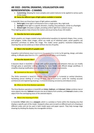 AR 3322 - DIGITAL DRAWING, VISUALISATION AND
REPRESENTATION – 2 MARKS
• Customizing: Allowing for more complex and custom textures to be applied to various parts
of the model.
10. Name the different types of light options available in AutoCad
In AutoCAD, there are three basic types of light options available:
1. Point Light: Emits light in all directions from a single point, like a light bulb.
2. Spotlight: Emits light in a specific direction, creating a focused beam, similar to a flashlight.
3. Distant Light: Simulates sunlight, providing uniform light from a distant source.
These lighting options help enhance the realism and visual clarity of your 3D models.
11. Describe the term vector graphics.
Vector graphics are images created using mathematical equations to represent shapes, lines, curves,
and polygons. Unlike raster images, which are made up of individual pixels, vector graphics use
geometric primitives to define the image. This makes vector graphics resolution-independent,
meaning they can be scaled up or down without any loss of quality.
12. What is the benefit of a graphic card?
A graphics card enhances visual experiences by accelerating rendering for gaming, design, and video
editing. It offloads tasks from the CPU, improving overall system performance.
13. Describe dynamic block?
A dynamic block in AutoCAD is a block with custom properties and behaviors that you can modify
through grips or parameter settings, allowing for more flexible and efficient design workflows. It
simplifies drawing modifications and can adapt to various design requirements.
14. Comment on the use of the ortho command
The Ortho command in AutoCAD restricts cursor movement to horizontal or vertical directions,
facilitating precise drafting of orthogonal lines. This is particularly useful for creating accurate
architectural and engineering drawings. It enhances drawing consistency and reduces errors.
15. What are the three Boolean operations
The three Boolean operations in AutoCAD are Union, Subtract, and Intersect. Union combines two or
more objects into one. Subtract removes one set of objects from another, and Intersect creates a new
object from the overlapping areas of the selected objects.
16. What is the meaning of V-Port
In AutoCAD, V-Port refers to a viewport, which is a window or frame within the drawing area that
displays a specific part of the model. Viewports allow users to work on different parts of a drawing at
different scales and can be used in both model space and paper space1. They help manage large
drawings by dividing the display into manageable sections
 
