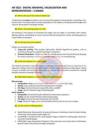 AR 3322 - DIGITAL DRAWING, VISUALISATION AND
REPRESENTATION – 2 MARKS
17. What is the use of the camera in Sketch up?
In SketchUp, the camera tool allows users to control the viewpoint and perspective, simulating a real-
world camera. This helps create accurate visualizations of 3D models, ensuring the desired angles and
views for presentations and design reviews.
18. What is 3D rendering explain in 2 lines
3D rendering is the process of converting 3D models into 2D images or animations with realistic
lighting, textures, and shading. It's used in various fields like architecture, movies, and video games to
create lifelike visualizations.
19. List any two uses of the plotter?
Plotters are primarily used for:
1. Large-scale printing: They produce high-quality, detailed large-format graphics, such as
architectural blueprints, engineering designs, and posters.
2. Technical illustrations: Plotters are ideal for creating precise and intricate technical drawings
for various industries, including construction, engineering, and manufacturing.
20. Outline the Polyline Command in Brief
The Polyline command in AutoCAD creates a continuous line composed of one or more line or arc
segments. It allows users to draw complex shapes and paths that are treated as a single object, making
it easier to modify and manipulate the design as a whole. This command is essential for creating
detailed and precise drawings efficiently.
21. Differentiate between a bitmap image and a vector graphics.
Bitmap Image:
• Composition: Made up of individual pixels, each with a specific color value.
• Scaling: Loses quality and becomes pixelated when enlarged.
• File Types: Common formats include JPEG, PNG, and BMP.
• Usage: Ideal for detailed images like photographs.
Vector Graphics:
• Composition: Comprised of paths defined by mathematical equations.
• Scaling: Can be resized infinitely without losing quality.
• File Types: Common formats include SVG, EPS, and PDF.
• Usage: Perfect for logos, icons, and illustrations where clarity at any size is needed.
22. List four tools for editing graphics.
• Adobe Photoshop: Renowned for its advanced features, Photoshop is ideal for photo editing,
retouching, and creating complex digital art.
• CorelDRAW: A versatile tool for vector graphic design, suitable for creating logos, brochures,
and other detailed designs.
• GIMP (GNU Image Manipulation Program): A free and open-source alternative to Photoshop,
great for photo retouching and image composition.
 