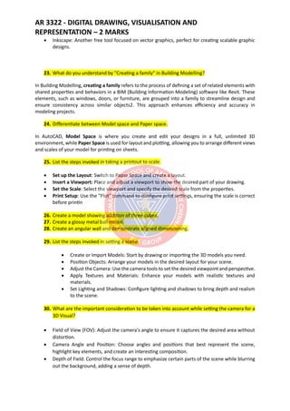 AR 3322 - DIGITAL DRAWING, VISUALISATION AND
REPRESENTATION – 2 MARKS
• Inkscape: Another free tool focused on vector graphics, perfect for creating scalable graphic
designs.
23. What do you understand by "Creating a family" in Building Modelling?
In Building Modelling, creating a family refers to the process of defining a set of related elements with
shared properties and behaviors in a BIM (Building Information Modeling) software like Revit. These
elements, such as windows, doors, or furniture, are grouped into a family to streamline design and
ensure consistency across similar objects2. This approach enhances efficiency and accuracy in
modeling projects.
24. Differentiate between Model space and Paper space.
In AutoCAD, Model Space is where you create and edit your designs in a full, unlimited 3D
environment, while Paper Space is used for layout and plotting, allowing you to arrange different views
and scales of your model for printing on sheets.
25. List the steps invoked in taking a printout to scale.
• Set up the Layout: Switch to Paper Space and create a layout.
• Insert a Viewport: Place and adjust a viewport to show the desired part of your drawing.
• Set the Scale: Select the viewport and specify the desired scale from the properties.
• Print Setup: Use the "Plot" command to configure print settings, ensuring the scale is correct
before printin
26. Create a model showing addition of three cubes.
27. Create a glossy metal ball model.
28. Create an angular wall and demonstrate aligned dimensioning.
29. List the steps invoked in setting a scene.
• Create or Import Models: Start by drawing or importing the 3D models you need.
• Position Objects: Arrange your models in the desired layout for your scene.
• Adjust the Camera: Use the camera tools to set the desired viewpoint and perspective.
• Apply Textures and Materials: Enhance your models with realistic textures and
materials.
• Set Lighting and Shadows: Configure lighting and shadows to bring depth and realism
to the scene.
30. What are the important consideration to be taken into account while setting the camera for a
3D Visual?
• Field of View (FOV): Adjust the camera's angle to ensure it captures the desired area without
distortion.
• Camera Angle and Position: Choose angles and positions that best represent the scene,
highlight key elements, and create an interesting composition.
• Depth of Field: Control the focus range to emphasize certain parts of the scene while blurring
out the background, adding a sense of depth.
 