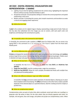 AR 3322 - DIGITAL DRAWING, VISUALISATION AND
REPRESENTATION – 2 MARKS
• Lighting: Ensure that the lighting complements the camera setup, highlighting the important
features without causing unwanted shadows or glare.
• Perspective and Scale: Use perspective settings to maintain the correct proportions and spatial
relationships in the scene.
• Motion and Path: If animating the camera, plan smooth movements and transitions to create
a natural and engaging viewer experience.
31. Define the term Pixel
A pixel is the smallest unit of a digital image or display, representing a single point of color. Pixels are
the tiny dots that collectively form the images you see on screens, with each pixel's color and
brightness contributing to the overall picture quality.
32. In AutoCAD, what is the command to edit Polyline?
In AutoCAD, the command to edit a polyline is PEDIT (short for Polyline Edit). You can access it by
typing PEDIT in the command line or by selecting the "Edit Polyline" button from the Home tab's
Modify panel.
33. List the differences between printer and plotter
Printers are designed for standard-sized text and images using inkjet or laser technology, while plotters
produce large-format, precise line drawings ideal for technical and engineering designs. Plotters excel
in detailed and large-scale graphics, whereas printers are suited for everyday documents.
34. What are the two forms of text entry in AutoCAD?
In AutoCAD, the two forms of text entry are Single-line Text (TEXT) and Multi-line Text
(MTEXT).
1. Single-line Text (TEXT): Used for creating simple, single-line annotations.
2. Multi-line Text (MTEXT): Allows for more complex, formatted text blocks with multiple lines
and advanced formatting options.
35. What is the difference between 'copy' and 'offset' command?
In AutoCAD, the Copy command creates duplicates of selected objects, allowing you to place
them anywhere within the drawing. The Offset command, on the other hand, creates a parallel
duplicate of the selected object at a specified distance, ideal for creating concentric shapes or
parallel lines.
36. What are complimentary colours?
Complementary colors are pairs of colors that, when combined, cancel each other out, resulting in a
grayscale color like white or black. On the color wheel, they are directly opposite each other. For
example, red and green, blue and orange, and yellow and purple are complementary colors. When
 