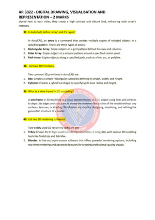 AR 3322 - DIGITAL DRAWING, VISUALISATION AND
REPRESENTATION – 2 MARKS
placed next to each other, they create a high contrast and vibrant look, enhancing each other's
intensity.
37. In AutoCAD, define 'array' and it's types?
In AutoCAD, an array is a command that creates multiple copies of selected objects in a
specified pattern. There are three types of arrays:
1. Rectangular Array: Copies objects in a grid pattern defined by rows and columns.
2. Polar Array: Copies objects in a circular pattern around a specified center point.
3. Path Array: Copies objects along a specified path, such as a line, arc, or polyline.
38. List two 3D Primitives.
Two common 3D primitives in AutoCAD are:
1. Box: Creates a simple rectangular cuboid by defining its length, width, and height.
2. Cylinder: Creates a cylindrical shape by specifying its base radius and height.
39. What is a 'wire frame' in 3D modelling?
A wireframe in 3D modeling is a visual representation of a 3D object using lines and vertices
to depict its edges and structure. It shows the skeleton-like outline of the model without any
surfaces, textures, or shading. Wireframes are used for designing, visualizing, and refining the
geometric structure of a model.
40. List two 3D rendering softwares.
Two widely used 3D rendering software are:
1. V-Ray: Known for its high-quality rendering capabilities, it integrates with various 3D modeling
tools like SketchUp and 3ds Max.
2. Blender: A free and open-source software that offers powerful rendering options, including
real-time rendering and advanced features for creating professional-quality visuals.
 