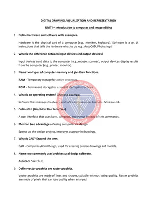 DIGITAL DRAWING, VISUALIZATION AND REPRESENTATION
UNIT I – Introduction to computer and Image editing
1. Define hardware and software with examples.
Hardware is the physical part of a computer (e.g., monitor, keyboard). Software is a set of
instructions that tells the hardware what to do (e.g., AutoCAD, Photoshop).
2. What is the difference between input devices and output devices?
Input devices send data to the computer (e.g., mouse, scanner), output devices display results
from the computer (e.g., printer, monitor).
3. Name two types of computer memory and give their functions.
RAM – Temporary storage for active processes.
ROM – Permanent storage for essential startup instructions.
4. What is an operating system? Give one example.
Software that manages hardware and software resources. Example: Windows 11.
5. Define GUI (Graphical User Interface).
A user interface that uses icons, windows, and menus instead of text commands.
6. Mention two advantages of using computers in design.
Speeds up the design process, improves accuracy in drawings.
7. What is CAD? Expand the term.
CAD – Computer-Aided Design, used for creating precise drawings and models.
8. Name two commonly used architectural design software.
AutoCAD, SketchUp.
9. Define vector graphics and raster graphics.
Vector graphics are made of lines and shapes, scalable without losing quality. Raster graphics
are made of pixels that can lose quality when enlarged.
 