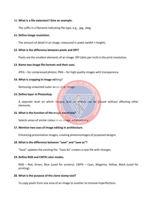 10. What is a file extension? Give an example.
The suffix in a filename indicating file type, e.g., .jpg, .dwg.
11. Define image resolution.
The amount of detail in an image, measured in pixels (width × height).
12. What is the difference between pixels and DPI?
Pixels are the smallest elements of an image. DPI (dots per inch) is the print resolution.
13. Name two image file formats and their uses.
JPEG – for compressed photos; PNG – for high-quality images with transparency.
14. What is cropping in image editing?
Removing unwanted outer areas of an image.
15. Define layer in Photoshop.
A separate level on which images, text, or effects can be placed without affecting other
elements.
16. What is the function of the magic wand tool?
Selects areas of similar colour in an image automatically.
17. Mention two uses of image editing in architecture.
Enhancing presentation images, creating photomontages of proposed designs.
18. What is the difference between “save” and “save as”?
“Save” updates the existing file, “Save As” creates a new file with changes.
19. Define RGB and CMYK color modes.
RGB – Red, Green, Blue (used for screens). CMYK – Cyan, Magenta, Yellow, Black (used for
printing).
20. What is the purpose of the clone stamp tool?
To copy pixels from one area of an image to another to remove imperfections
 