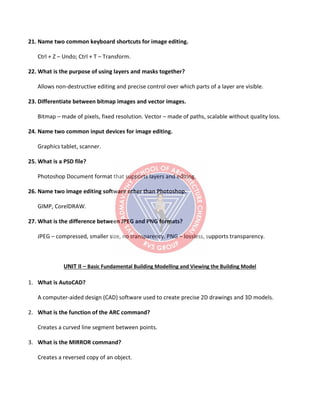 21. Name two common keyboard shortcuts for image editing.
Ctrl + Z – Undo; Ctrl + T – Transform.
22. What is the purpose of using layers and masks together?
Allows non-destructive editing and precise control over which parts of a layer are visible.
23. Differentiate between bitmap images and vector images.
Bitmap – made of pixels, fixed resolution. Vector – made of paths, scalable without quality loss.
24. Name two common input devices for image editing.
Graphics tablet, scanner.
25. What is a PSD file?
Photoshop Document format that supports layers and editing.
26. Name two image editing software other than Photoshop.
GIMP, CorelDRAW.
27. What is the difference between JPEG and PNG formats?
JPEG – compressed, smaller size, no transparency. PNG – lossless, supports transparency.
UNIT II – Basic Fundamental Building Modelling and Viewing the Building Model
1. What is AutoCAD?
A computer-aided design (CAD) software used to create precise 2D drawings and 3D models.
2. What is the function of the ARC command?
Creates a curved line segment between points.
3. What is the MIRROR command?
Creates a reversed copy of an object.
 