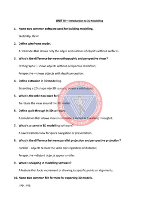UNIT III – Introduction to 3D Modelling
1. Name two common software used for building modelling.
SketchUp, Revit.
2. Define wireframe model.
A 3D model that shows only the edges and outlines of objects without surfaces.
3. What is the difference between orthographic and perspective views?
Orthographic – shows objects without perspective distortion;
Perspective – shows objects with depth perception.
4. Define extrusion in 3D modelling.
Extending a 2D shape into 3D space to create a solid object.
5. What is the orbit tool used for?
To rotate the view around the 3D model.
6. Define walk-through in 3D software.
A simulation that allows movement inside a model as if walking through it.
7. What is a scene in 3D modelling software?
A saved camera view for quick navigation or presentation.
8. What is the difference between parallel projection and perspective projection?
Parallel – objects remain the same size regardless of distance;
Perspective – distant objects appear smaller.
9. What is snapping in modelling software?
A feature that locks movement or drawing to specific points or alignments.
10. Name two common file formats for exporting 3D models.
.skp, .obj.
 