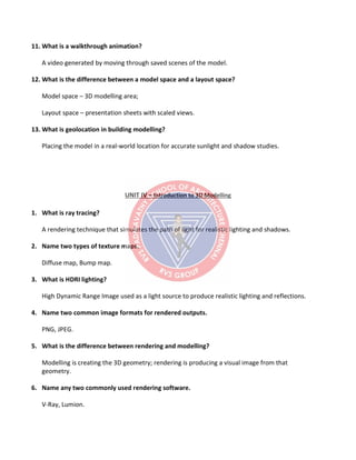 11. What is a walkthrough animation?
A video generated by moving through saved scenes of the model.
12. What is the difference between a model space and a layout space?
Model space – 3D modelling area;
Layout space – presentation sheets with scaled views.
13. What is geolocation in building modelling?
Placing the model in a real-world location for accurate sunlight and shadow studies.
UNIT IV – Introduction to 3D Modelling
1. What is ray tracing?
A rendering technique that simulates the path of light for realistic lighting and shadows.
2. Name two types of texture maps.
Diffuse map, Bump map.
3. What is HDRI lighting?
High Dynamic Range Image used as a light source to produce realistic lighting and reflections.
4. Name two common image formats for rendered outputs.
PNG, JPEG.
5. What is the difference between rendering and modelling?
Modelling is creating the 3D geometry; rendering is producing a visual image from that
geometry.
6. Name any two commonly used rendering software.
V-Ray, Lumion.
 