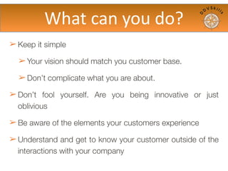 ➢ Keep it simple
➢ Your vision should match you customer base.
➢ Don’t complicate what you are about.
➢ Don’t fool yourself. Are you being innovative or just
oblivious
➢ Be aware of the elements your customers experience
➢ Understand and get to know your customer outside of the
interactions with your company
What	
  to	
  do?
 
