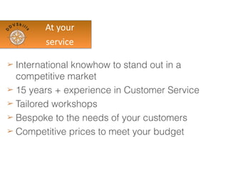 At	
  your	
  
Service
➢ International knowhow to stand out in a
competitive market
➢ 15 years + experience in Customer Service
➢ Tailored workshops
➢ Bespoke to the needs of your customers
➢ Competitive prices to meet your budget
 