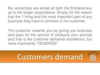 My workshops are aimed at both the Entrepreneur
as to the larger corporations. Simply for the reason
that the 1 thing and the most important part of any
business they have in common is the customer.
The customer rewards you by giving you business
and pays for the service of products your provide
and that is the customer demands excellence, but
more importantly “DESERVES”
Customers	
  demand
 