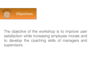 The objective of the workshop is to improve user
satisfaction while increasing employee morale and
to develop the coaching skills of managers and
supervisors
Objectives
 