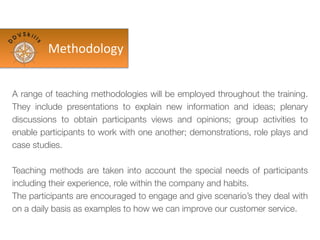 A range of teaching methodologies will be employed throughout the training.
They include presentations to explain new information and ideas; plenary
discussions to obtain participants views and opinions; group activities to
enable participants to work with one another; demonstrations, role plays and
case studies.
Teaching methods are taken into account the special needs of participants
including their experience, role within the company and habits.
The participants are encouraged to engage and give scenario’s they deal with
on a daily basis as examples to how we can improve our customer service.
Methodology
 