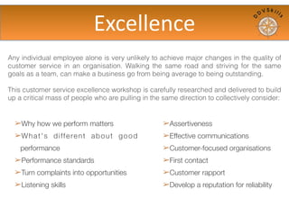 Any individual employee alone is very unlikely to achieve major changes in the quality of
customer service in an organisation.  Walking the same road and striving for the same
goals as a team, can make a business go from being average to being outstanding.
This customer service excellence workshop is carefully researched and delivered to build
up a critical mass of people who are pulling in the same direction to collectively consider:
➢Why how we perform matters
➢What's different about good
performance
➢Performance standards
➢Turn complaints into opportunities
➢Listening skills
➢Assertiveness
➢Effective communications
➢Customer-focused organisations
➢First contact
➢Customer rapport
➢Develop a reputation for reliability
Excellence	
  assured
 