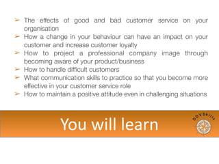 ➢ The effects of good and bad customer service on your
organisation
➢ How a change in your behaviour can have an impact on
your customer and increase customer loyalty
➢ How to project a professional company image through
becoming aware of your product/business
➢ How to handle difﬁcult customers
➢ What communication skills to practice so that you
become more effective in your customer service role
➢ How to maintain a positive attitude even in challenging
situations
You	
  will	
  learn
 