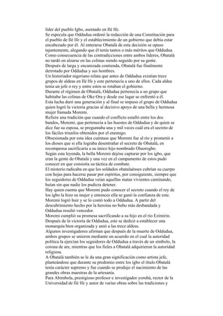 líder del pueblo Igbo, asentado en Ilé Ife.
Se especula que Oddudua ordenó la redacción de una Constitución para
el pueblo de Ilé Ife y el establecimiento de un gobierno que debía estar
encabezado por él. Al enterarse Obatalá de esta decisión se opuso
tajantemente, alegando que él tenía tantos o más méritos que Oddudua.
Como consecuencia de las contradicciones entre ambos líderes, Obatalá
no tardó en alzarse en las colinas siendo seguido por su gente.
Después de larga y encanizada contienda, Obatalá fue finalmente
derrotado por Oddudua y sus hombres.
Un historiador nigeriano relata que antes de Oddudua existían trece
grupos de aldeas en Ilé Ife y este pertenecía a uno de ellos. Cada aldea
tenía un jefe o rey y entre estos se rotaban el gobierno.
Durante el régimen de Obatalá, Oddudua pertenecía a un grupo que
habitaba las colinas de Oke Ora y desde ese lugar se enfrentó a él.
Esta lucha duró una generación y al final se impuso el grupo de Oddudua
quien logró la victoria gracias al decisivo apoyo de una bella y hermosa
mujer llamada Moremi.
Refiere una tradición que cuando el conflicto estalló entre los dos
bandos, Moremi, que pertenecía a las huestes de Oddudua y de quien se
dice fue su esposa, se preguntaba una y mil veces cuál era el secreto de
los fáciles triunfos obtenidos por el enemigo.
Obsesionada por esta idea cuéntase que Moremi fue al río y prometió a
los dioses que si ella lograba desentrañar el secreto de Obatalá, en
recompensa sacrificaría a su único hijo nombrado Oluorogbo.
Según esta leyenda, la bella Moremi dejóse capturar por los igbo, que
eran la gente de Obatalá y una vez en el campamento de estos pudo
conocer en que consistía su táctica de combate.
El misterio radicaba en que los soldados obatalaénses cubrían su cuerpo
con hojas para hacerse pasar por espíritus, por consiguiente, siempre que
los seguidores de Oddudua veían aquellas matas vivientes caminando,
huían sin que nadie los pudicra detener.
Hay quien cuenta que Moremi pudo conocer el secreto cuando el rey de
los igbo la hizo su mujer y entonces ella se ganó la confianza de este.
Moremi logró huir y se lo contó todo a Oddudua. A partir del
descubrimiento hecho por la heroína no bubo más desbandada y
Oddudua resultó vencedor.
Moremi cumplió su promesa sacrificando a su hijo en el río Ezimirin.
Después de la victoria de Oddudua, este se dedicó a establecer una
monarquía bien organizada y unió a las trece aldeas.
Algunos investigadores afirman que después de la muerte de Oddudua,
ambos grupos se unieron mediante un acuerdo en el cual la autoridad
política la ejercían los seguidores de Oddudua a través de un símbolo, la
corona de are, mientras que los fieles a Obatalá adquirieron la autoridad
religiosa.
A Obatalá también se le da una gran significación como artista jefe,
planteándose que durante su predomio entre los igbo el título Obatalá
tenía carácter supremo y fue cuando se produjo el nacimiento de las
grandes obras maestras de la artesanía.
Para Abimbola, prestigioso profesor e investigador yorubá, rector de la
Universidad de Ilé Ife y autor de varias obras sobre las tradiciones y
 
