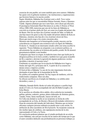 creencias de este pueblo, así como también para otros autores. Oddudua
fue quien creó el gobierno moderno y las instituciones y organizaciones
que hicieron famosa a la nación yorubá.
Según Abimbola, Oddudua fue el primer ooni u olofi. Tuvo varias
esposas entre las que se encontraban Olokun Seniade, Osara y Ojummo-
Yanda. Algunos plantean que tuvo siete hijos, otros dicen que dieciséis.
El prestigioso historiador Basil Davidson en su obra A History of West
Africa 1000-1800, menciona que uno de los hijos de Oddudua se
convirtió en el primer alafin de Oyó, así como en el padre del primer oba
de Benin. Otro de sus hijos fue el primer onisabe de Sabe: se habla de
una hija mayor de quien se dice fue madre del primer alaketu de Ketu en
Dahomey, mientras otra hija dio a luz al primer olown de Owu.
Dicen que murió ciego a los ciento cincuenta años.
Mientras más hurgamos en la historiografía yorubá, mayores son las
coincidencias en asignarle una existencia real a la figura de Oddudua.
El doctor A. Atanda en un interesante estudio sobre este tema escribió lo
siguiente: "Fuera Oddudua un emigrante o un aventurero político, su
advenimiento fue un pilar en la historia del pueblo yorubá. Ilé Ife alcanzó
preeminencia debido a este hombre.
Cualquiera que fuese su origen, la tradición tiene claro que luchó por la
dirigencia política en la tierra yorubá y también tuvo que guiar al pueblo
de Ife a soportar y derrotar la agresión de algunos poderosos vecinos
decididos a destruir el naciente reino".
Finalmente se considera que la revolución de Oddudua tuvo lugar a
finales del siglo IX y principios del X. A partir de él se crearon los
demás reinos e imperios yorubás.
El festival Ido u Oddudua "es uno de los más importantes festivales
destinados al gran líder de la humanidad de Ilé Ife.
Se celebra con completa quietud. No hay toques de tambores, solo las
tradicionales campanas. Dura seis días.
Se ofrecen sacrificios en el templo de Oddudua y se celebra entre
diciembre y enero. 3

Oddudua, llamado 0lofin Akoko (el señor del palacio o castillo) bajó
desde el Cielo a la Tierra acompañado del odu Ifá Babá Eyiogbe y de
Echu 0basin.
Se le sacrifica en ofrendas chivo adulto, chiva señorita (no montada),
gallina, paloma, codorniz, guinea, platos elaborados de distintos granos,
viandas, frutas, ñame machacado, nueces de kolá, etc.
En Cuba esta deidad se recibe en un recipiente en forma de cofre
acompañado de su Echu, de Bromú y Bronciá (divinidades inferiores) y
Osun de extensión (del tamaño del individuo). Mientras que en tierras
africanas cualquier persona ordinaria no puede tener a este oricha. Es
atribución de altos sacerdotes de Ifá el poseerlo. Su recipiente consta de
dos medias tapas de calabaza, una superpuesta encima de la otra
representando el Cielo y la Tierra.
En conclusión podemos plantear que el estudio profundo de un oricha
como Oddudua, aún está por rescatar de las manos del tiempo por lo que
el autor considera dedicarle una profundización en próximos trabajos ya
 
