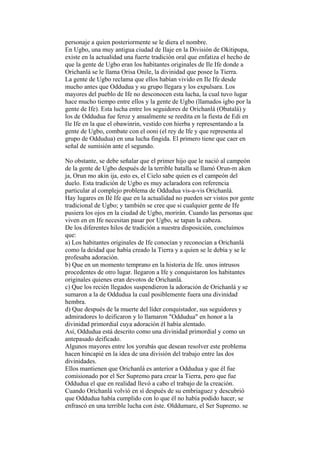 personaje a quien posteriormente se le diera el nombre.
En Ugbo, una muy antigua ciudad de Ilaje en la División de Okitipupa,
existe en la actualidad una fuerte tradición oral que enfatiza el hecho de
que la gente de Ugbo eran los habitantes originales de Ile Ife donde a
Orichanlá se le llama Orisa Onile, la divinidad que posee la Tierra.
La gente de Ugbo reclama que ellos habían vivido en Ile Ife desde
mucho antes que Oddudua y su grupo llegara y los expulsara. Los
mayores del pueblo de Ife no desconocen esta lucha, la cual tuvo lugar
hace mucho tiempo entre ellos y la gente de Ugbo (llamados igbo por la
gente de Ife). Esta lucha entre los seguidores de Orichanlá (Obatalá) y
los de Oddudua fue feroz y anualmente se reedita en la fiesta de Edi en
Ile Ife en la que el obawinrin, vestido con hierba y representando a la
gente de Ugbo, combate con el ooni (el rey de Ife y que representa al
grupo de Oddudua) en una lucha fingida. El primero tiene que caer en
señal de sumisión ante el segundo.

No obstante, se debe señalar que el primer hijo que le nació al campeón
de la gente de Ugbo después de la terrible batalla se llamó Orun-m aken
ja, Orun mo akin ija, esto es, el Cielo sabe quien es el campeón del
duelo. Esta tradición de Ugbo es muy aclaradora con referencia
particular al complejo problema de Oddudua vis-a-vis Orichanlá.
Hay lugares en Ilé Ife que en la actualidad no pueden ser vistos por gente
tradicional de Ugbo; y también se cree que si cualquier gente de Ife
pusiera los ojos en la ciudad de Ugbo, morirán. Cuando las personas que
viven en en Ife necesitan pasar por Ugbo, se tapan la cabeza.
De los diferentes hilos de tradición a nuestra disposición, concluímos
que:
a) Los habitantes originales de Ife conocían y reconocían a Orichanlá
como la deidad que había creado la Tierra y a quien se le debía y se le
profesaba adoración.
b) Que en un momento temprano en la historia de Ife. unos intrusos
procedentes de otro lugar. llegaron a Ife y conquistaron los habitantes
originales quienes eran devotos de Orichanlá.
c) Que los recién llegados suspendieron la adoración de Orichanlá y se
sumaron a la de Oddudua la cual posiblemente fuera una divinidad
hembra.
d) Que después de la muerte del líder conquistador, sus seguidores y
admiradores lo deificaron y lo llamaron "Oddudua" en honor a la
divinidad primordial cuya adoración él había alentado.
Así, Oddudua está descrito como una divinidad primordial y como un
antepasado deificado.
Algunos mayores entre los yorubás que desean resolver este problema
hacen hincapié en la idea de una división del trabajo entre las dos
divinidades.
Ellos mantienen que Orichanlá es anterior a Oddudua y que él fue
comisionado por el Ser Supremo para crear la Tierra, pero que fue
Oddudua el que en realidad llevó a cabo el trabajo de la creación.
Cuando Orichanlá volvió en sí después de su embriaguez y descubrió
que Oddudua había cumplido con lo que él no había podido hacer, se
enfrascó en una terrible lucha con éste. Olddumare, el Ser Supremo. se
 