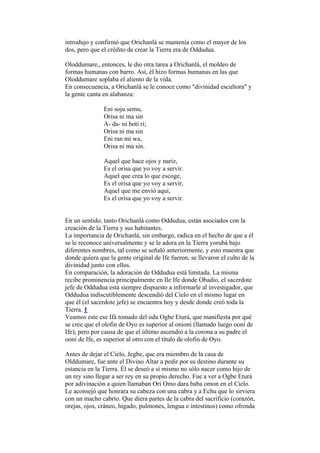 introdujo y confirmó que Orichanlá se mantenía como el mayor de los
dos, pero que el crédito de crear la Tierra era de Oddudua.

Oloddumare„ entonces, le dio otra tarea a Orichanlá, el moldeo de
formas humanas con barro. Así, él hizo formas humanas en las que
Oloddumare soplaba el aliento de la vida.
En consecuencia, a Orichanlá se le conoce como "divinidad escultora" y
la gente canta en alabanza:

               Eni soju semu,
               Orisa ni ma sin
               A- da- ni boti ri;
               Orisa ni ma sin
               Eni ran mi wa,
               Orisa ni ma sin.

               Aquel que hace ojos y nariz,
               Es el orisa que yo voy a servir.
               Aquel que crea lo que escoge,
               Es el orisa que yo voy a servir,
               Aquel que me envió aqui,
               Es el orisa que yo voy a servir.


En un sentido, tanto Orichanlá como Oddudua, están asociados con la
creación de la Tierra y sus habitantes.
La importancia de Orichanlá, sin embargo, radica en el hecho de que a él
se le reconoce universalmente y se le adora en la Tierra yorubá bajo
diferentes nombres, tal como se señaló anteriormente, y esto muestra que
donde quiera que la gente original de Ife fueron, se llevaron el culto de la
divinidad junto con ellos.
En comparación, la adoración de Oddudua está limitada. La misma
recibe prominencia principalmente en Ile Ife donde Obadio, el sacerdote
jefe de Oddudua está siempre dispuesto a informarle al investigador, que
Oddudua indiscutiblemente descendió del Cielo en el mismo lugar en
que él (el sacerdote jefe) se encuentra hoy y desde donde creó toda la
Tierra. 1
Veamos este ese Ifá tomado del odu Ogbe Eturá, que manifiesta por qué
se cree que el olofin de Oyo es superior al onioni (llamado luego ooni de
Ife); pero por causa de que el último ascendió a la corona a su padre el
ooni de Ife, es superior al otro con el título de olofin de Oyo.

Antes de dejar el Cielo, Jegbe, que era miembro de la casa de
Olddumare, fue ante el Divino Altar a pedir por su destino durante su
estancia en la Tierra. Él se deseó a sí mismo no sólo nacer como hijo de
un rey sino llegar a ser rey en su propio derecho. Fue a ver a Ogbe Eturá
por adivinación a quien llamaban Ori Omo dara baba omon en el Cielo.
Le aconsejó que honrara su cabeza con una cabra y a Echu que lo sirviera
con un macho cabrío. Que diera partes de la cabra del sacrificio (corazón,
orejas, ojos, cráneo, hígado, pulmones, lengua e intestinos) como ofrenda
 