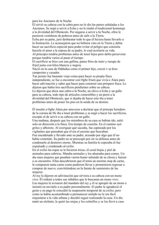para los Ancianos de la Noche.
Él sirvió su cabeza con la cabra pero no le dio las partes señaladas a los
Ancianos. Se negó a servir a Echu y no le rindió el tradicional homenaje
a la divinidad del Obstáculo. Por negarse a servir a Ia Noche, ellos le
pusieron vestiduras de pobreza antes de salir a la Tierra.
Echu por su parte, juró desbaratar todo lo que él hiciera hasta llevarlo a
la frustración. Le aconsejaron que no bebiera vino en la Tierra y debía
hacer un sacrificio especial para poder evitar el peligro que consistía
hacerle el amor a la esposa de su padre, lo cual acortaría su vida.
Al principio tendría problemas antes de tener hijos pero debía perseverar
porque tendría varios al pasar el tiempo.
El sacrificio se hizo con una gallina, panes fríos de maíz y razupo de
frijol junto con hilos blancos y negros.
Nació en la casa de Oddudua como el primer hijo, creció v se hizo
campesino y cazador.
Tan pronto fue bastante viejo como para hacer su propia finca
independiente, se fue a encontrar con Ogbe Eturá que vivía e Alara para
hacer adivinación y saber qué hacer para construir una próspera finca. Le
dijeron que había tres sacrificios pendientes sobre su cabeza.
Le dijeron que diera una cabra a la Noche, un chivo a Echu y un gallo
para su cabeza, todo tipo de artículos comestibles y un perro a la
divinidad del Obstáculo, que si dejaba de hacer esto iba a tener
problemas antes de poner los pies en la senda de su destino.

Él insultó a Ogbe Alara por atreverse a declarar que el principe heredero
de la corona de Ife iba a tener problemas y se negó a hacer los sacrificios,
excepto el de servir a su cabeza con un gallo.
Una mañana, después que los miembros de su casa se habían ido, salió
solo en dirección a la finca. Era tiempo de cosecha. En el camino oyó
gritos y alboroto. Al averiguar qué sucedía, fue capturado por los
vigilantes que pensaban que él era el asesino que buscaban.
Fue encadenado y llevado ante su padre, acusado por algo que él no
había cometido. Su padre no se preocupó por oír su defensa antes de
condenarlo al destierro eterno. Mientras su familia lo esperaba él fue
expulsado y condenado al exilio.
En el exilio las ropas se le hicieron trizas, él cosió hojas y piel de
animales para cubrirse. Mataba animales y los ahumaba para comer. Un
día unas mujeres que pasaban vieron humo saliendo de su choza y fueron
a su encuentro. Ellas descubrieron que él tenía un enorme stop de carne,
le compraron tanta carne como pudieron llevar y prometieron regresar a
comprar de nuevo, convirtiéndose en la fuente de suministro de las
mujeres.
Al rey le dijeron en adivinación que sirviera a su cabeza con un mono
vivo. Él ordenó a todos sus súbditos que le buscaran un mono vivo.
Las mujeres le avisaron del mandato del rey y él se apropió de un mono e
insistió en enviarlo a su padre personalmente. El padre le agradeció el
gesto y en pago le concedió la suspensión temporal de su exilio, pero
como se había acostumbrado a permanecer aislado no le era fácil
reajustarse a la vida urbana y decidió seguir realizando la caza. Un día
mató un elefante, le quitó las orejas y los colmillos y se los llevó a casa
 