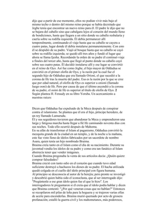 dijo que a partir de ese momento, ellos no podían vivir más bajo el
mismo techo o dentro del mismo reino porque se había decretado que
Jegbe tenía que encontrar un nuevo reino para él. El padre le dijo que no
se bajara del caballo sino que cabalgara lejos al corazón del mundo lleno
de bendiciones, hasta que llegara a un sitio donde su caballo resbalaría y
caería sobre su rodilla izquierda. Él debía permanecer allí
temporalmente, continuando el viaje hasta que su caballo se cayera a
cuatro patas, lugar donde él debía instalarse permanentemente. Con esto
él se despidió de su padre. Viajó al bosque hasta que su caballo se cayó
sobre su rodilla izquierda; se quedó allí tres años y fundó el lugar que
ahora se llama Ijesha. Recordando la orden de su padre él continuó viaje
a finales del tercer año, hasta que llegó al punto donde su caballo cayó
sobre sus cuatro patas. Él decidió instalarse allí y ese lugar se convirtió
en el reino de Oyo. Así fue como Jegbe, el hijo mayor de Oddudua se
convirtió en el primer olofin de Oyo, y la razón por la cual fue el
segundo hijo de Oddudua que era llamado Orioni, el que sucedió a la
corona de Ife tras la muerte del padre. Esa es la razón por la que se cree
que por edad natural, el olofin de Oyo es superior a onioni (llamado
luego ooni) de Ife. Pero por causa de que el último ascendió a la corona
de su padre, el ooini de Ife es superior al título de olofin de Oyo. 2
Según plantea H. Feraudy en su libro Yoruba. Un acercamiento a
nuestras raíces:


Dicen que Oddudua fue expulsado de la Meca después de conspirar
contra el islamismo. Se plantea que él era el hijo, príncipe heredero, de
un rey llamado Lamurudu.
Él y sus seguidores tuvieron que abandonar la Meca y emprendieron una
larga y fatigosa marcha hasta llegar a Ilé Ife caminando noventa días con
sus noches. Todo ello ocurrió después de Mahoma.
En su afán de transformar el Islam al paganismo, Oddudua convirtió la
mezquita grande de la ciudad en un templo, y de la noche a la mañana,
este fue visto lleno de ídolos fabricados por un sacerdote de nombre
Asara, quien tenía un hijo nombrado Braima.
Braima creía tanto en el Islam como el día de su nacimiento. Durante su
juventud vendía los ídolos de su padre y como era tan fanático al Islam
aborrecía tener que vender imágenes.
Cuando Braima pregonaba la venta de sus artículos decía: ¿Quién quiere
comprar falsedades?
Braima creció con tanto odio en el corazón que cuando tuvo edad
suficiente destruyó a hachazos los dioses de su padre. El hacha utilizada
quedó colgada en el cuello del ídolo principal con figura humana.
Al principio se desconocía al autor de la herejía; pero pronto se investigó
y descubrió quien había sido el iconoclasta, que al ser interrogado dijo:
"Pregúntenle a ese gran ídolo quien fue el que lo hizo". Los
interrogadores le preguntaron si él creía que el ídolo podía hablar y dicen
que Braima contestó: "¿Por qué veneran cosas que no hablan?" Entonces
se recopilaron mil pilas de leña para la hoguera y se trajeron varias ollas
de aceite para encenderlas. Braima murió quemado por acto de grosera
profanación; estalló la guerra civil y los mahometanos, más poderosos,
 