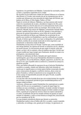 liquidaron a los partidarios de Oddudua. Lamurudu fue asesinado y todos
su hijos y seguidores expulsados de la ciudad.
De acuerdo con las tradiciones citadas por Samuel Johnson en su famosa
obra History of Yoruba, está resuelta una de las interpretacioncs de los
yorubás que afirman que estos proceden de algún lugar del Oriente, que
pudiera ser la Meca, el Alto Egipto, Nubia o el Nilo.
Según la versión de Johnson, Oddudua y sus hijos juraron odio mortal
contra los musulmanes de su país y decidieron vengarse de ellos, pero
Oddudua falleció en Ilé Ife antes de ser lo suficientemente fuerte como
para emprender la marcha contra sus enemigos. De acuerdo con esa
tradición, Okambi, hijo mayor de Oddudua, comúnmente llamado Ideko
Seroake, también dejó de existir en Ilé Ife, dejando a siete príncipes y
princesas de quienes descendieron varias tribus de la nación yorubá.
Narra una tradición de Benin, que Oddudua fue un príncipe de ese
pueblo cuyo nombre era Ekaladerhan y que fue confinado por su padre
Owodo, el ultimo ogiso, título con el que se designaba a los gobernantes
de Benin, nombre de un reinado enclavado en tierra nigeriana y que
actualmente se denomina estado de Bendel.
Ekaladerhan era hijo único de Owodo. Cuentan que, como resultado de
una intriga familiar, las esposas de Owodo se reunieron con él y después
de mucho discutir, lo convencieron de que según el oráculo, tenía que
matar a su hijo o de lo contrario, ellas no tendrían más hijos. Se dice que
el ogiso meditó por largo tiempo; pero finalmente, decidió no matar a su
primogénito, sino desterrarlo lejos.
Afirman los habitantes de Benin, llamados por aquel entonces
igodomigodos, que el día en que Ekaladerhan abandonó la ciudad con
sus seguidores, fue un día doloroso, afligido, angustioso, un día frío, sin
lluvia ni sol y que el pueblo todo se conmovió y consternó al conocer la
desdicha ocurrida.
Ellos, que habían albergado la esperanza de que el príncipe Ekaladerhan
sucediese a su padre, cuando este falleciera, sobre todo teniendo en
cuenta que en aquella epoca ya treinta ogisos habian renunciado al poder
como consecuencia de pugnas y conflictos internos, ahora veian sus
planes frustados y sufrian la macula de un rey renegando de su hijo.
Como castigo al imperdonable proceder del ogiso Owodo, el pueblo
decidio destronarle.
Los que han oído esta leyenda dicen que este acontecimiento fue seguido
por un largo y tormentoso período de gran inestabilidad política en el
antiguo estado de Benin.
Asimismo, afirman que cuando Ekaladerhan fue expulsado por su padre
arribó a Ilé Ife con sus acompañantes y la gente de aquel lugar los
miraban con ojos extrañados y asombrados, sin poder entender la lengua
que hablaban. Dicen que Ekaladerhan después de haber andado un largo
tramo, seguido por un grupo de curiosos, buscó un espacio apropiado y
se sentó; escudriñado aún por las miradas atónitas de quienes en aquel
instante lo rodeaban y contó su triste historia en lengua bini, desconocida
por los moradores de Ilé Ife.
Los que después entendieron dijeron que durante su narración,
Ekaladerhan explicó cómo él había sido fiel a su padre, a quien respetaba
y admiraba; sin embargo, este, guiado por la intriga y la ignorancia, en
 
