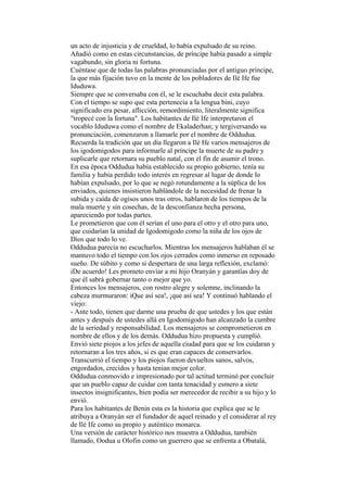 un acto de injusticia y de crueldad, lo había expulsado de su reino.
Añadió como en estas circunstancias, de príncipe había pasado a simple
vagabundo, sin gloria ni fortuna.
Cuéntase que de todas las palabras pronunciadas por el antiguo príncipe,
la que más fijación tuvo en la mente de los pobladores de Ilé Ife fue
Iduduwa.
Siempre que se conversaba con él, se le escuchaba decir esta palabra.
Con el tiempo se supo que esta pertenecía a la lengua bini, cuyo
significado era pesar, aflicción, remordimiento, literalmente significa
"tropecé con la fortuna". Los habitantes de Ilé Ife interpretaron el
vocablo Iduduwa como el nombre de Ekaladerhan; y tergiversando su
pronunciación, comenzaron a llamarle por el nombre de Oddudua.
Recuerda la tradición que un día llegaron a Ilé Ife varios mensajeros de
los igodomigodos para informarle al príncipe la muerte de su padre y
suplicarle que retornara su pueblo natal, con el fin de asumir el trono.
En esa época Oddudua había establecido su propio gobierno, tenía su
familia y había perdido todo interés en regresar al lugar de donde lo
habían expulsado, por lo que se negó rotundamente a la súplica de los
enviados, quienes insistieron hablándole de la necesidad de frenar la
subida y caída de ogisos unos tras otros, hablaron de los tiempos de la
mala muerte y sin cosechas, de la desconfianza hecha persona,
apareciendo por todas partes.
Le prometieron que con él serían el uno para el otro y el otro para uno,
que cuidarían la unidad de Igodomigodo como la niña de los ojos de
Dios que todo lo ve.
Oddudua parecía no escucharlos. Mientras los mensajeros hablaban él se
mantuvo todo el tiempo con los ojos cerrados como inmerso en reposado
sueño. De súbito y como si despertara de una larga reflexión, exclamó:
iDe acuerdo! Les prometo enviar a mi hijo Oranyán y garantías doy de
que él sabrá gobernar tanto o mejor que yo.
Entonces los mensajeros, con rostro alegre y solemne, inclinando la
cabeza murmuraron: iQue así sea!, ¡que así sea! Y continuó hablando el
viejo:
- Ante todo, tienen que darme una prueba de que ustedes y los que están
antes y después de ustedes allá en Igodomigodo han alcanzado la cumbre
de la seriedad y responsabilidad. Los mensajeros se comprometieron en
nombre de ellos y de los demás. Oddudua hizo propuesta y cumplió.
Envió siete piojos a los jefes de aquella ciudad para que se los cuidaran y
retornaran a los tres años, si es que eran capaces de conservarlos.
Transcurrió el tiempo y los piojos fueron devueltos sanos, salvos,
engordados, crecidos y hasta tenían mejor color.
Oddudua conmovido e impresionado por tal actitud terminó por concluir
que un pueblo capaz de cuidar con tanta tenacidad y esmero a siete
insectos insignificantes, bien podía ser merecedor de recibir a su hijo y lo
envió.
Para los habitantes de Benin esta es la historia que explica que se le
atribuya a Oranyán ser el fundador de aquel reinado y el considerar al rey
de Ilé Ife como su propio y auténtico monarca.
Una versión de carácter histórico nos muestra a Oddudua, también
llamado, Oodua u Olofin como un guerrero que se enfrenta a Obatalá,
 