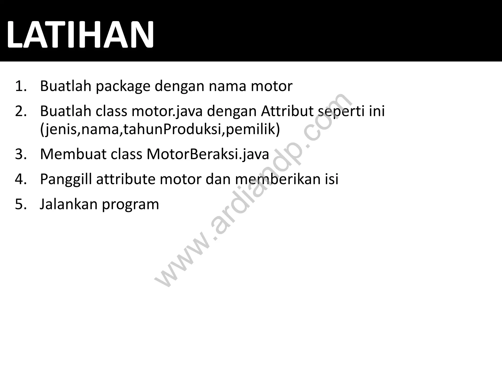 LATIHAN
1. Buatlah package dengan nama motor
2. Buatlah class motor.java dengan Attribut seperti ini
(jenis,nama,tahunProduksi,pemilik)
3. Membuat class MotorBeraksi.java
4. Panggill attribute motor dan memberikan isi
5. Jalankan program
w
w
w
.ardiandp.com
 