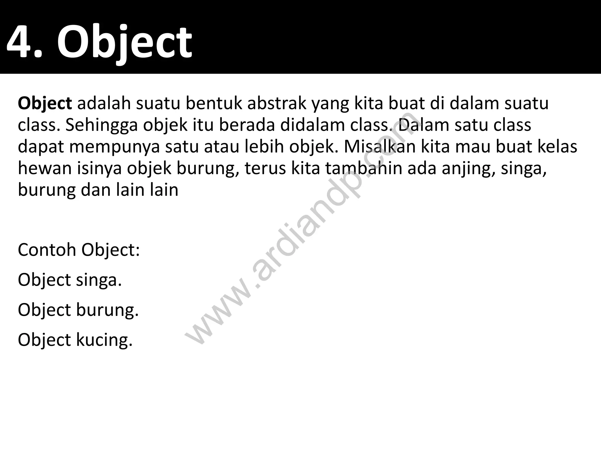 4. Object
Object adalah suatu bentuk abstrak yang kita buat di dalam suatu
class. Sehingga objek itu berada didalam class. Dalam satu class
dapat mempunya satu atau lebih objek. Misalkan kita mau buat kelas
hewan isinya objek burung, terus kita tambahin ada anjing, singa,
burung dan lain lain
Contoh Object:
Object singa.
Object burung.
Object kucing.
w
w
w
.ardiandp.com
 