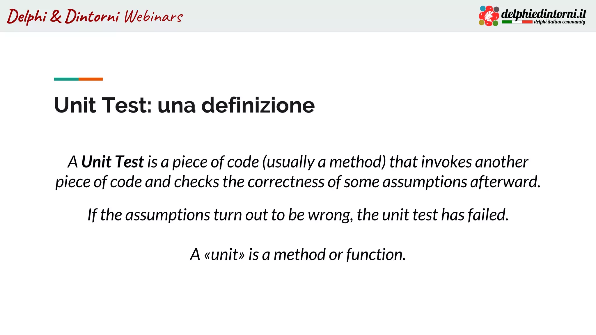 Delphi & Dintorni Webinars
Unit Test: una definizione
A Unit Test is a piece of code (usually a method) that invokes another
piece of code and checks the correctness of some assumptions afterward.
If the assumptions turn out to be wrong, the unit test has failed.
A «unit» is a method or function.
 