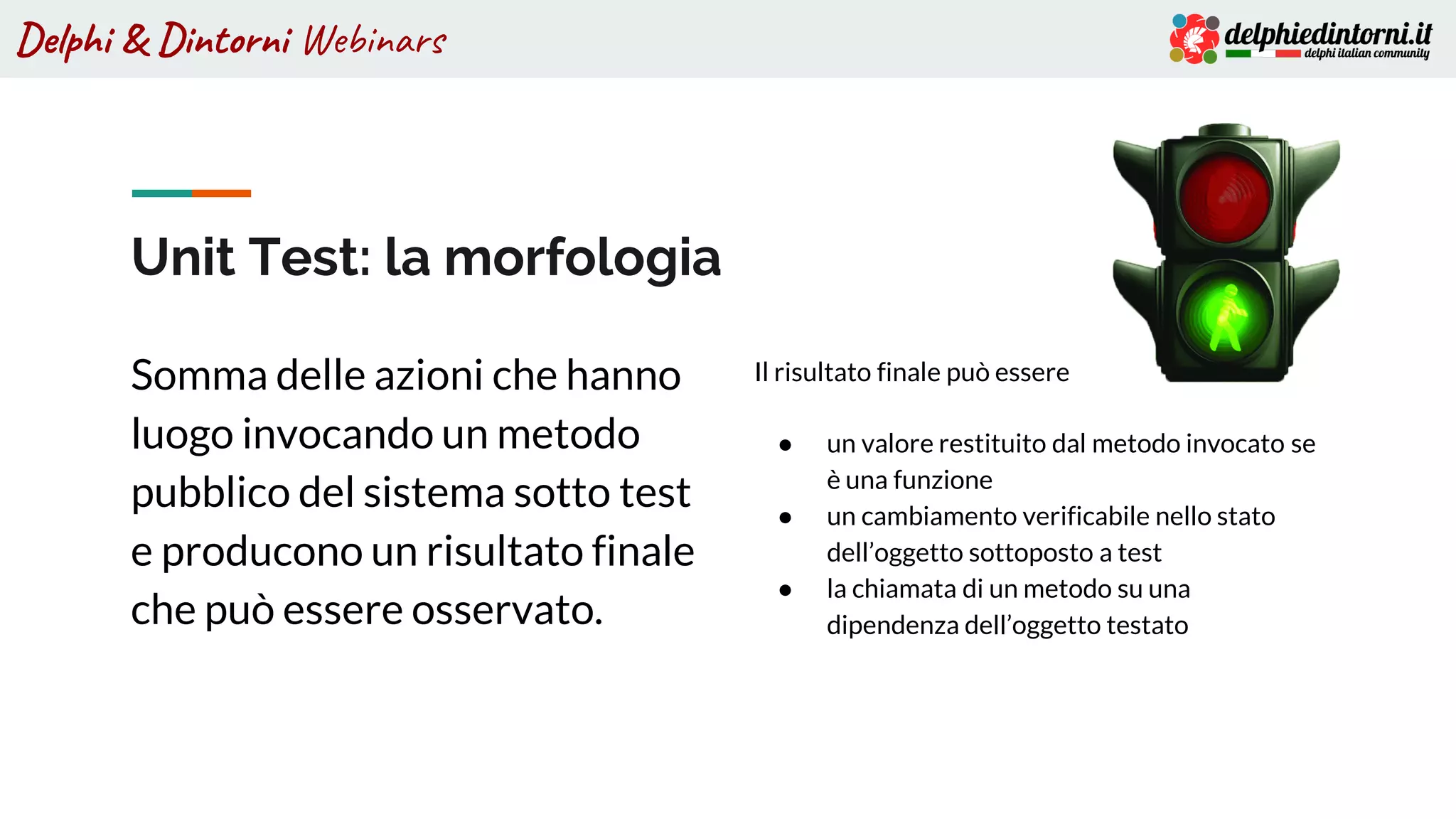 Delphi & Dintorni Webinars
Unit Test: la morfologia
Somma delle azioni che hanno
luogo invocando un metodo
pubblico del sistema sotto test
e producono un risultato finale
che può essere osservato.
Il risultato finale può essere
● un valore restituito dal metodo invocato se
è una funzione
● un cambiamento verificabile nello stato
dell’oggetto sottoposto a test
● la chiamata di un metodo su una
dipendenza dell’oggetto testato
 