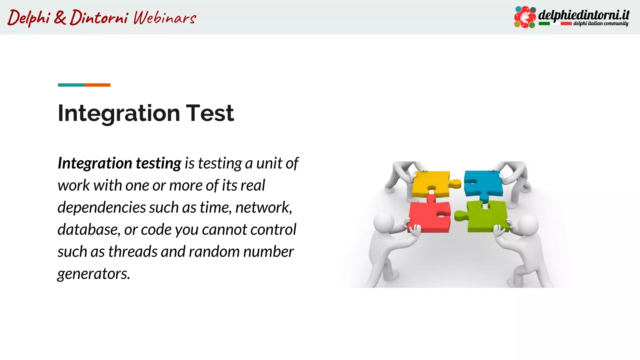 Delphi & Dintorni Webinars
Integration Test
Integration testing is testing a unit of
work with one or more of its real
dependencies such as time, network,
database, or code you cannot control
such as threads and random number
generators.
 