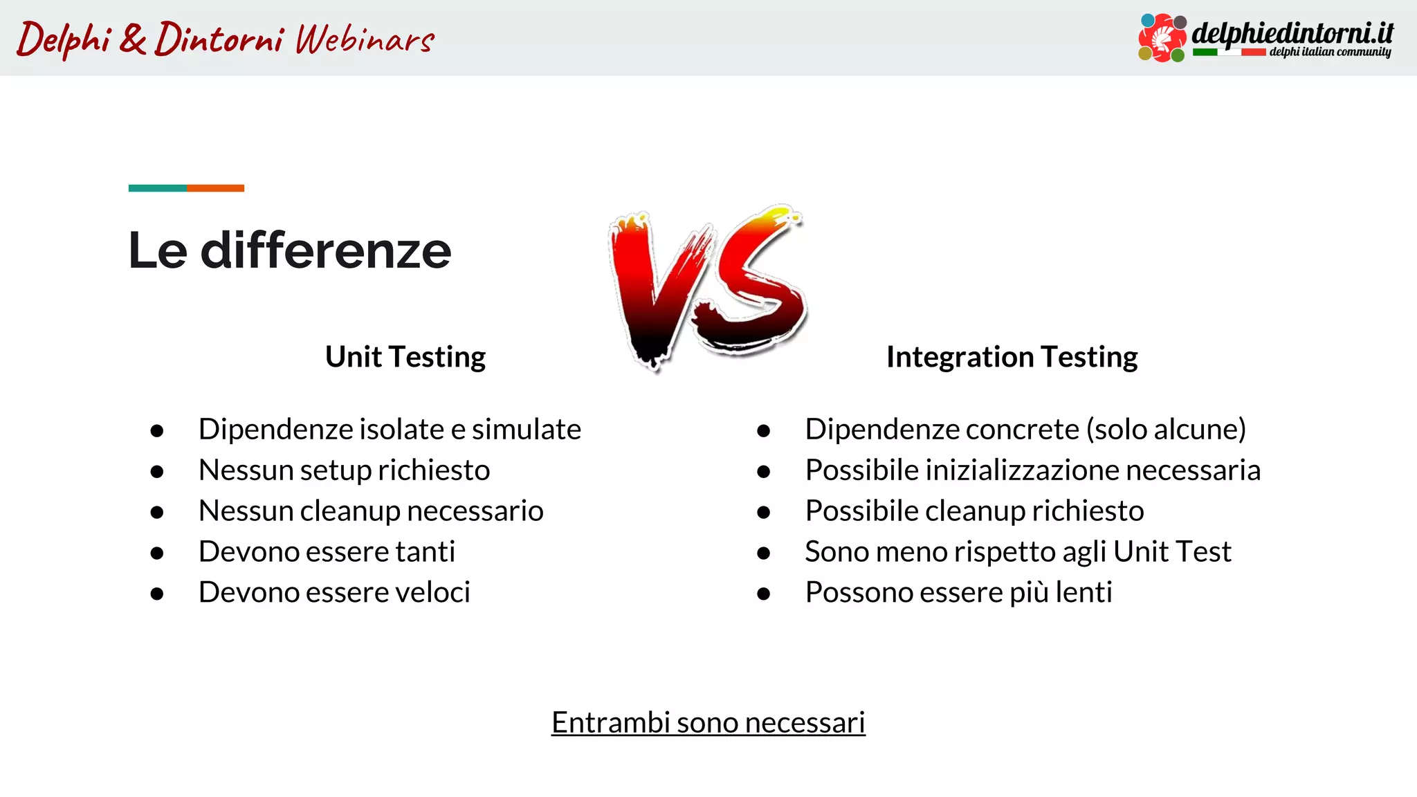 Delphi & Dintorni Webinars
Le differenze
Unit Testing
● Dipendenze isolate e simulate
● Nessun setup richiesto
● Nessun cleanup necessario
● Devono essere tanti
● Devono essere veloci
Integration Testing
● Dipendenze concrete (solo alcune)
● Possibile inizializzazione necessaria
● Possibile cleanup richiesto
● Sono meno rispetto agli Unit Test
● Possono essere più lenti
Entrambi sono necessari
 