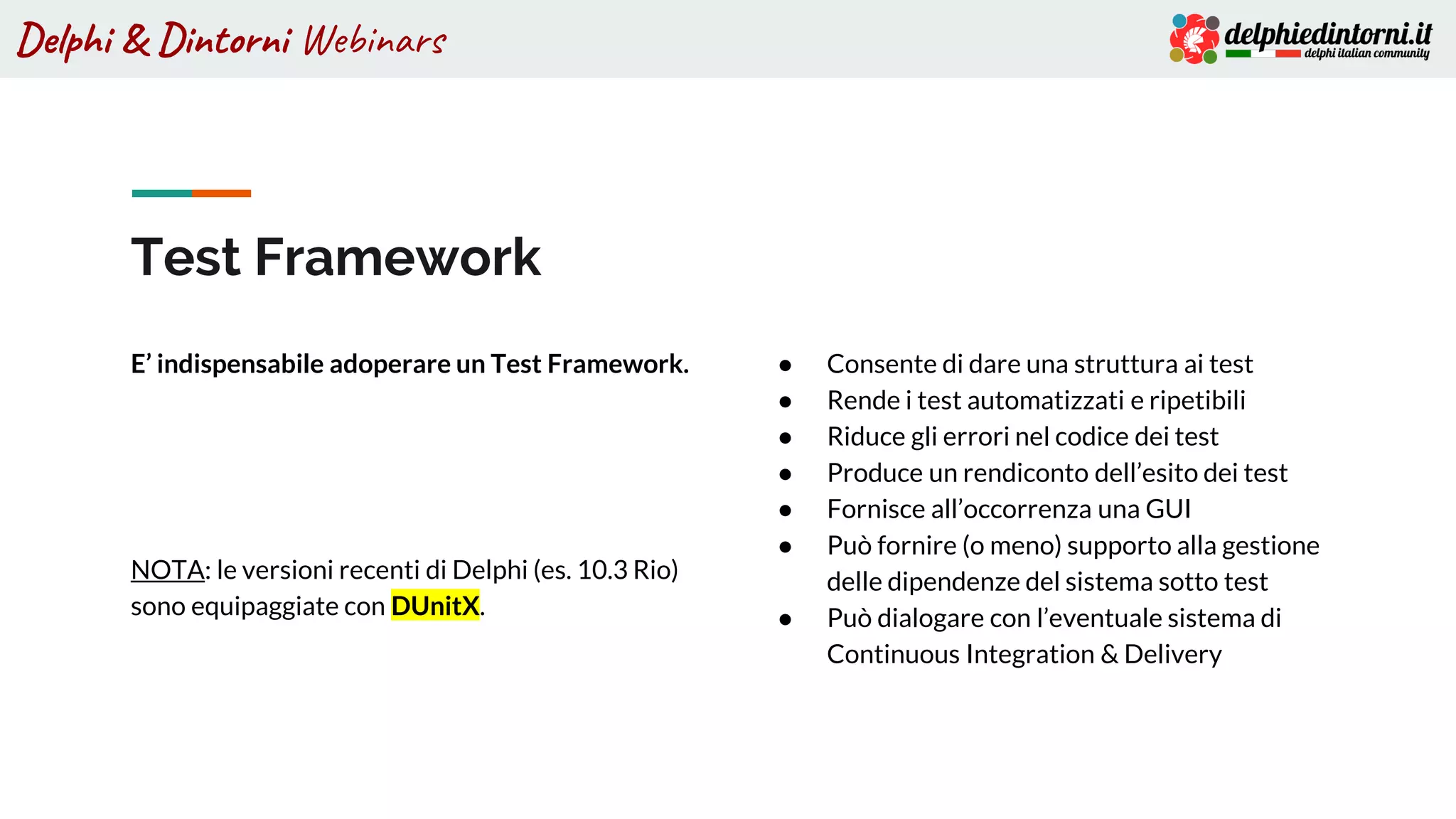 Delphi & Dintorni Webinars
Test Framework
E’ indispensabile adoperare un Test Framework.
NOTA: le versioni recenti di Delphi (es. 10.3 Rio)
sono equipaggiate con DUnitX.
● Consente di dare una struttura ai test
● Rende i test automatizzati e ripetibili
● Riduce gli errori nel codice dei test
● Produce un rendiconto dell’esito dei test
● Fornisce all’occorrenza una GUI
● Può fornire (o meno) supporto alla gestione
delle dipendenze del sistema sotto test
● Può dialogare con l’eventuale sistema di
Continuous Integration & Delivery
 