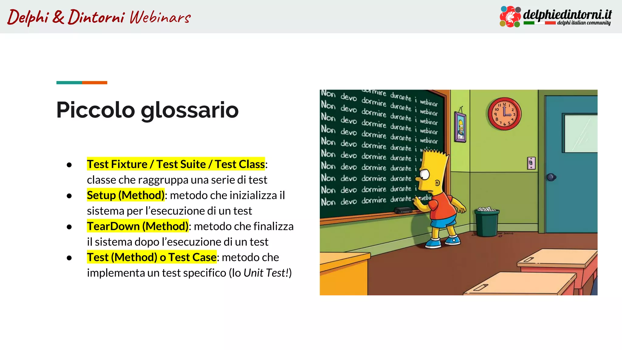 Delphi & Dintorni Webinars
Piccolo glossario
● Test Fixture / Test Suite / Test Class:
classe che raggruppa una serie di test
● Setup (Method): metodo che inizializza il
sistema per l’esecuzione di un test
● TearDown (Method): metodo che finalizza
il sistema dopo l’esecuzione di un test
● Test (Method) o Test Case: metodo che
implementa un test specifico (lo Unit Test!)
 