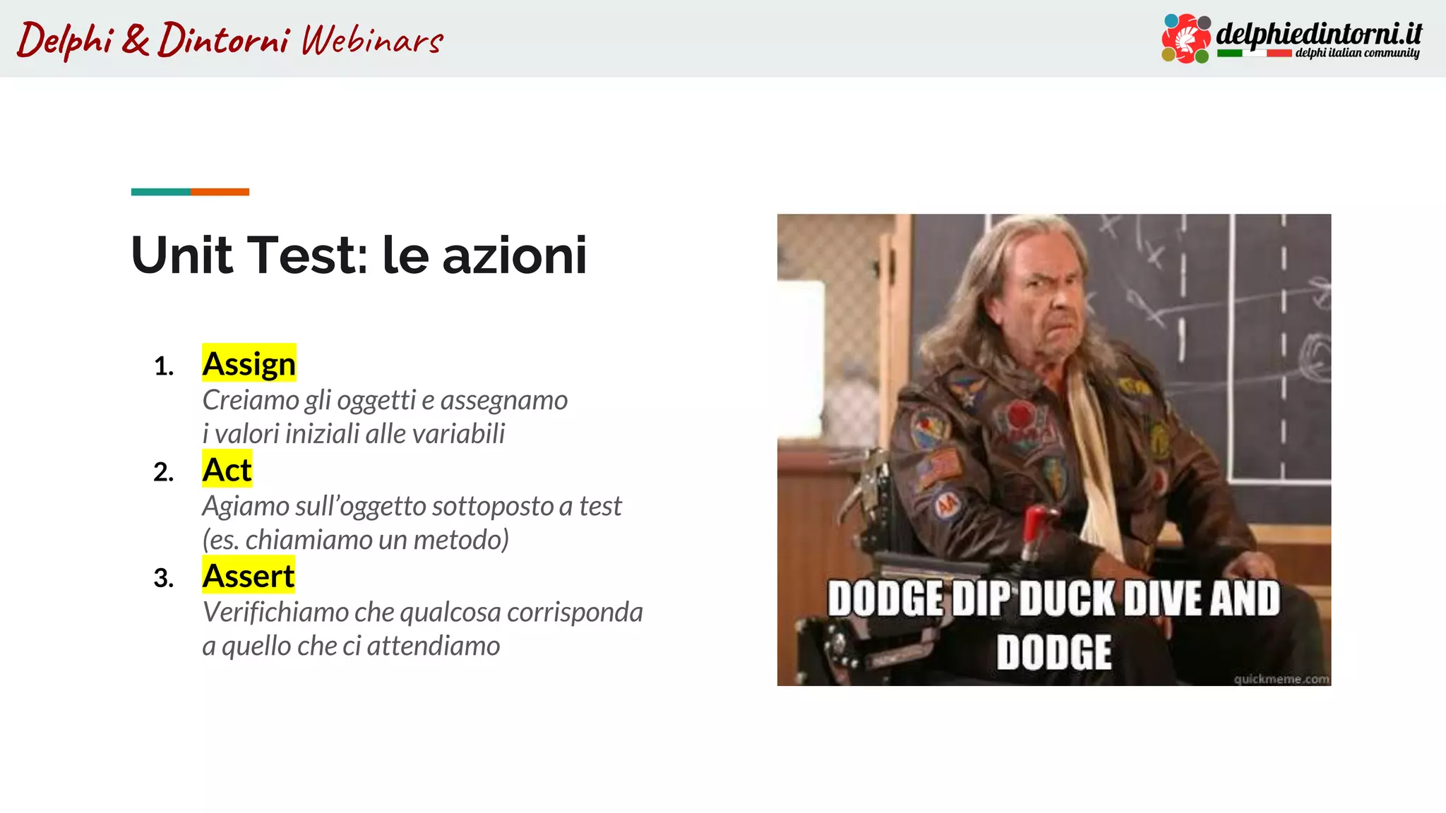 Delphi & Dintorni Webinars
Unit Test: le azioni
1. Assign
Creiamo gli oggetti e assegnamo
i valori iniziali alle variabili
2. Act
Agiamo sull’oggetto sottoposto a test
(es. chiamiamo un metodo)
3. Assert
Verifichiamo che qualcosa corrisponda
a quello che ci attendiamo
 