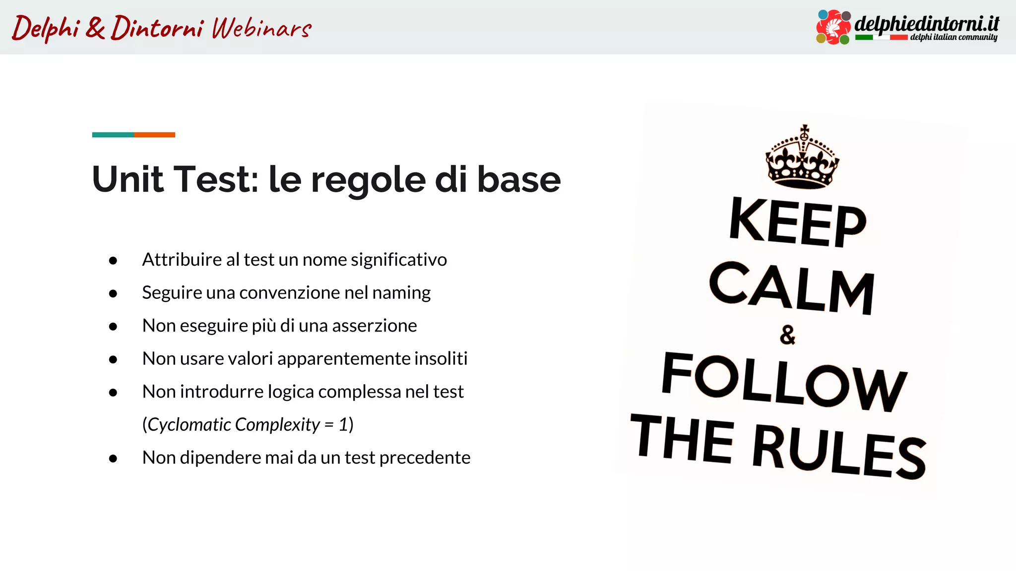 Delphi & Dintorni Webinars
Unit Test: le regole di base
● Attribuire al test un nome significativo
● Seguire una convenzione nel naming
● Non eseguire più di una asserzione
● Non usare valori apparentemente insoliti
● Non introdurre logica complessa nel test
(Cyclomatic Complexity = 1)
● Non dipendere mai da un test precedente
 
