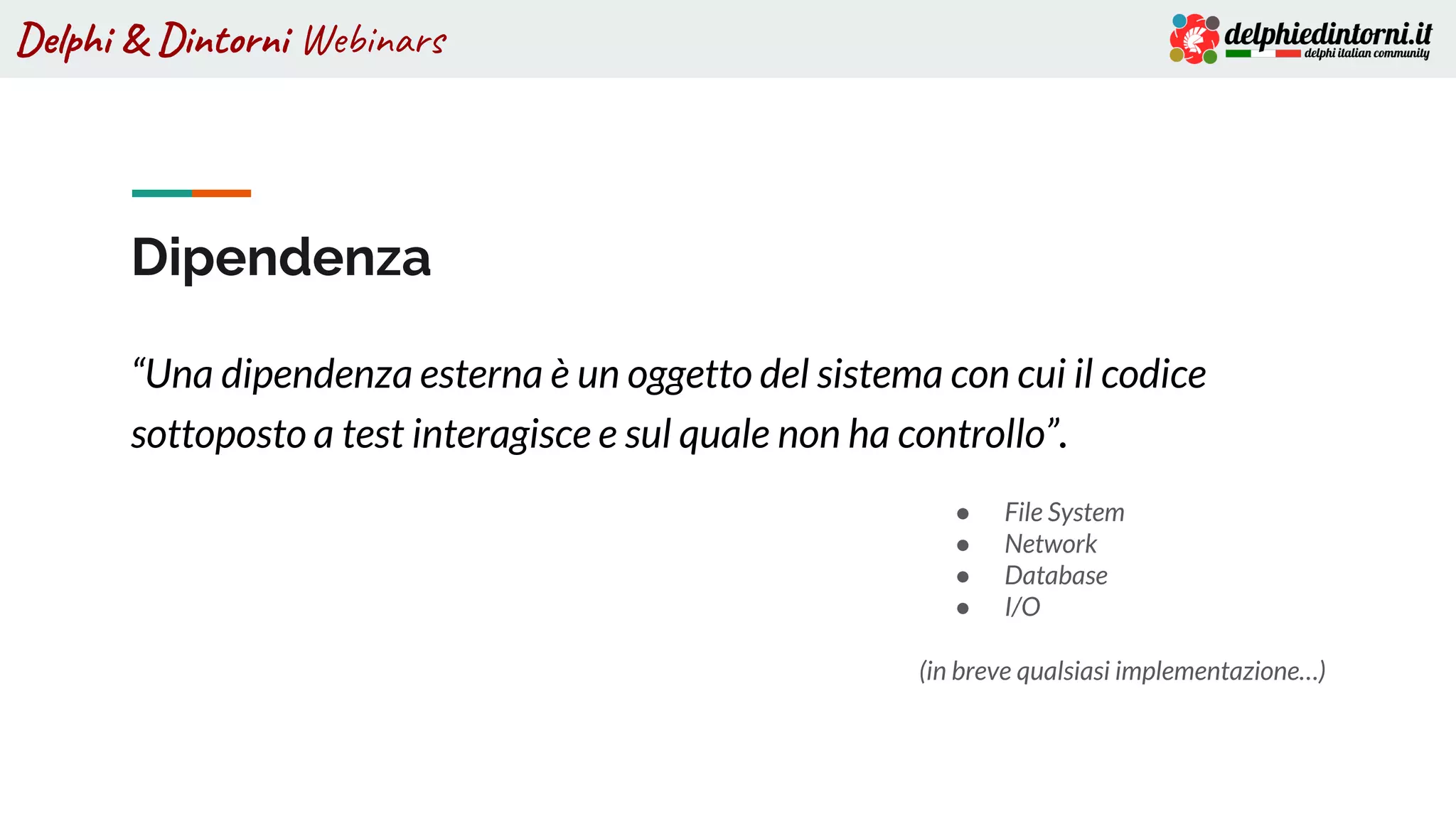 Delphi & Dintorni Webinars
Dipendenza
“Una dipendenza esterna è un oggetto del sistema con cui il codice
sottoposto a test interagisce e sul quale non ha controllo”.
● File System
● Network
● Database
● I/O
(in breve qualsiasi implementazione…)
 