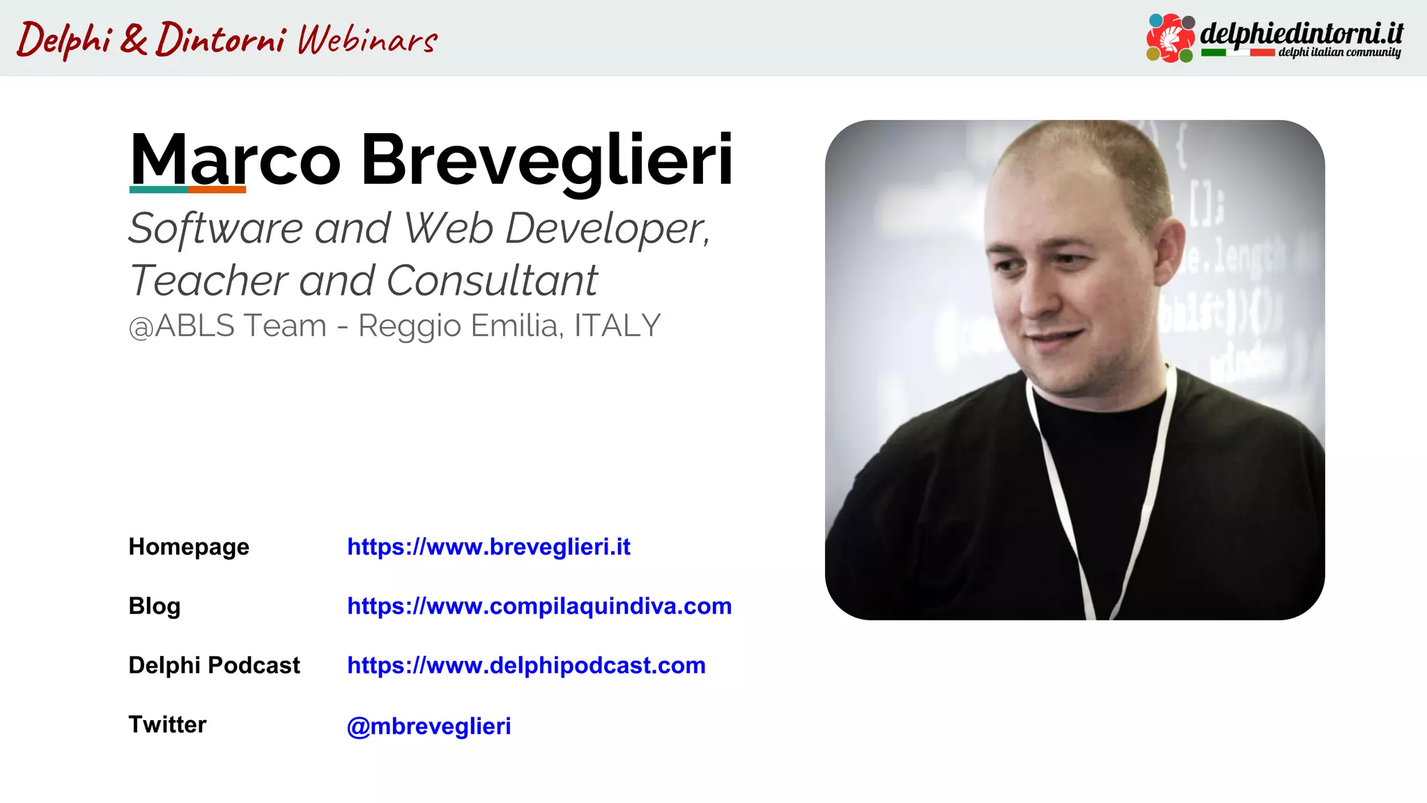 Delphi & Dintorni Webinars
Marco Breveglieri
Software and Web Developer,
Teacher and Consultant
@ABLS Team - Reggio Emilia, ITALY
Homepage https://www.breveglieri.it
Blog https://www.compilaquindiva.com
Delphi Podcast https://www.delphipodcast.com
Twitter @mbreveglieri
 