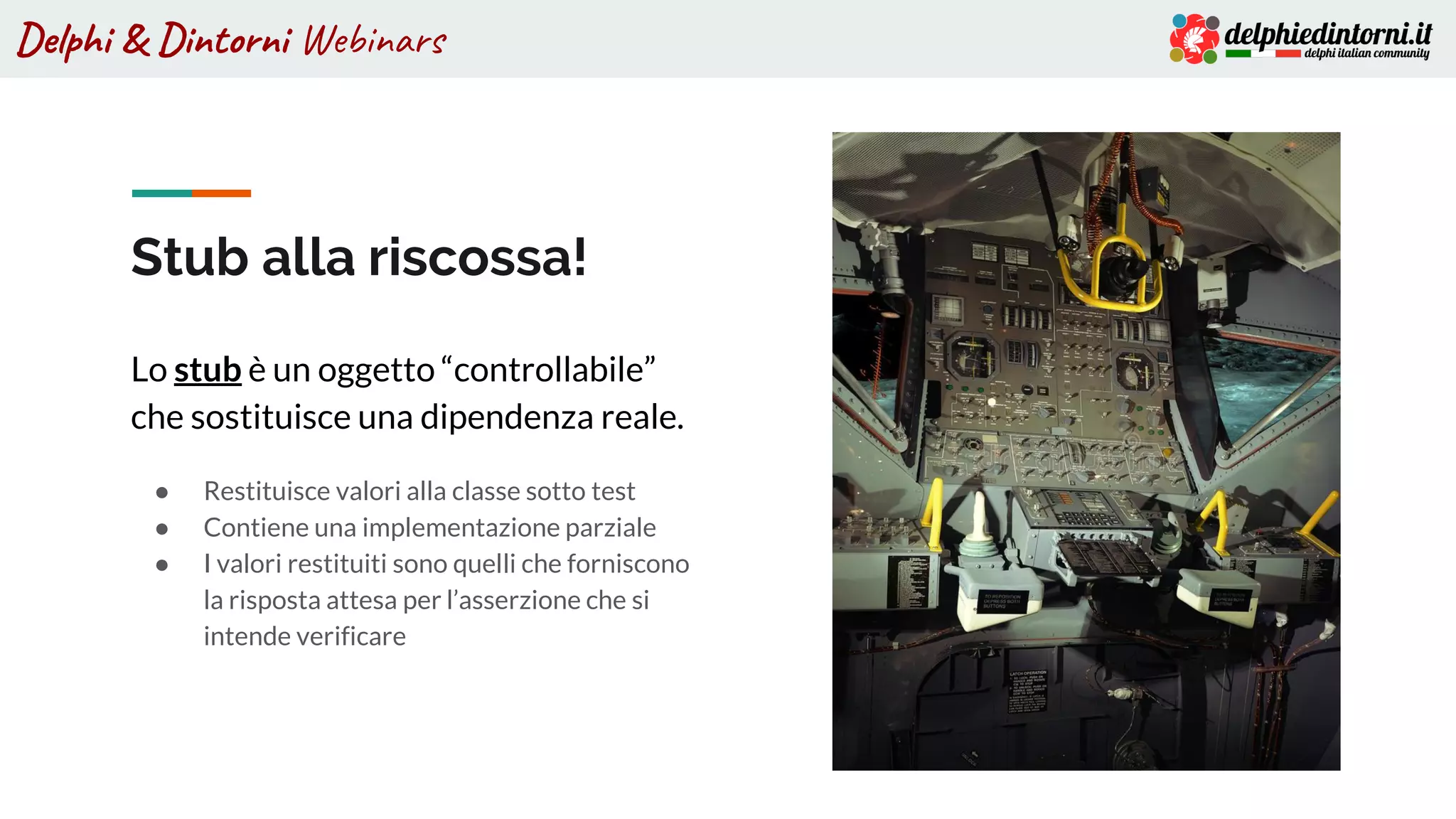 Delphi & Dintorni Webinars
Stub alla riscossa!
Lo stub è un oggetto “controllabile”
che sostituisce una dipendenza reale.
● Restituisce valori alla classe sotto test
● Contiene una implementazione parziale
● I valori restituiti sono quelli che forniscono
la risposta attesa per l’asserzione che si
intende verificare
 