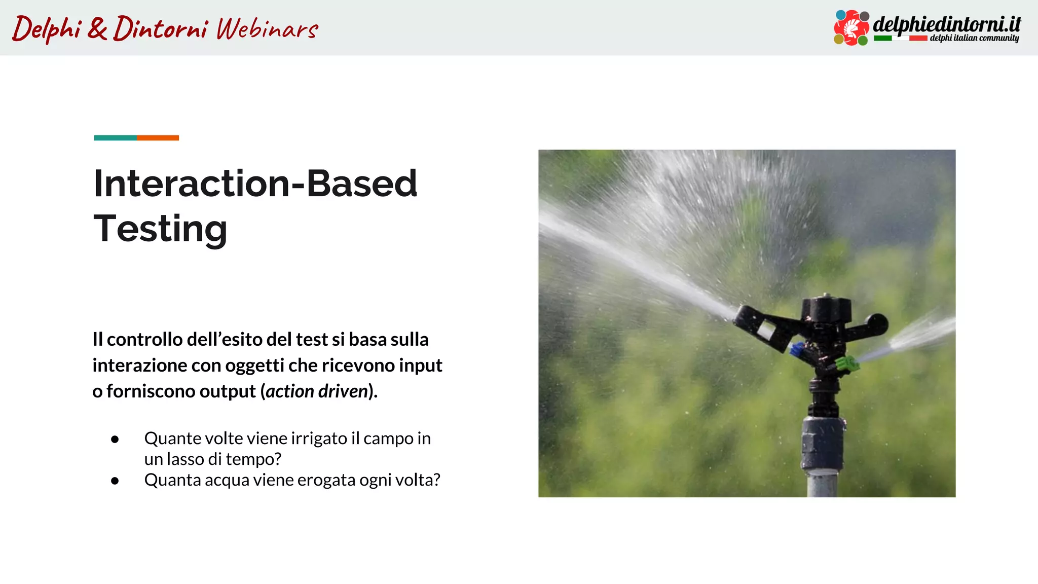 Delphi & Dintorni Webinars
Interaction-Based
Testing
Il controllo dell’esito del test si basa sulla
interazione con oggetti che ricevono input
o forniscono output (action driven).
● Quante volte viene irrigato il campo in
un lasso di tempo?
● Quanta acqua viene erogata ogni volta?
 