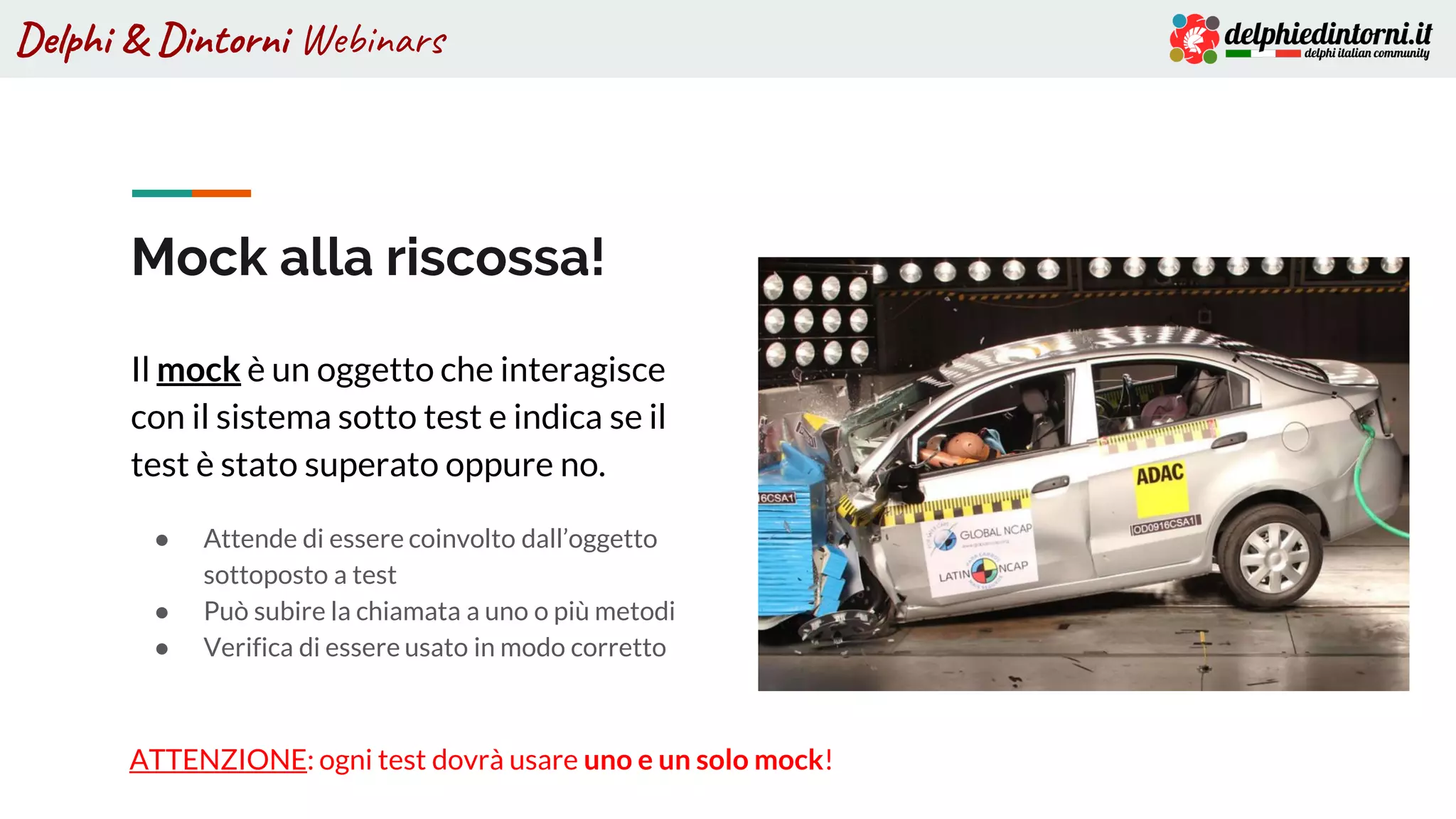Delphi & Dintorni Webinars
Mock alla riscossa!
Il mock è un oggetto che interagisce
con il sistema sotto test e indica se il
test è stato superato oppure no.
● Attende di essere coinvolto dall’oggetto
sottoposto a test
● Può subire la chiamata a uno o più metodi
● Verifica di essere usato in modo corretto
ATTENZIONE: ogni test dovrà usare uno e un solo mock!
 