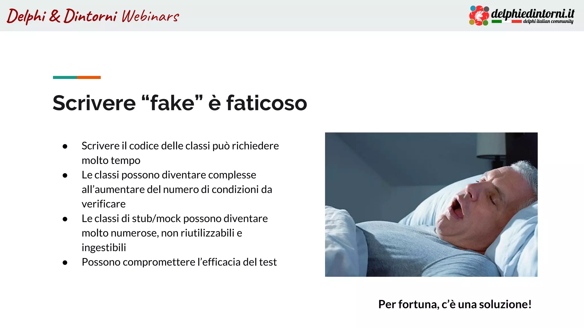 Delphi & Dintorni Webinars
Scrivere “fake” è faticoso
● Scrivere il codice delle classi può richiedere
molto tempo
● Le classi possono diventare complesse
all’aumentare del numero di condizioni da
verificare
● Le classi di stub/mock possono diventare
molto numerose, non riutilizzabili e
ingestibili
● Possono compromettere l’efficacia del test
Per fortuna, c’è una soluzione!
 
