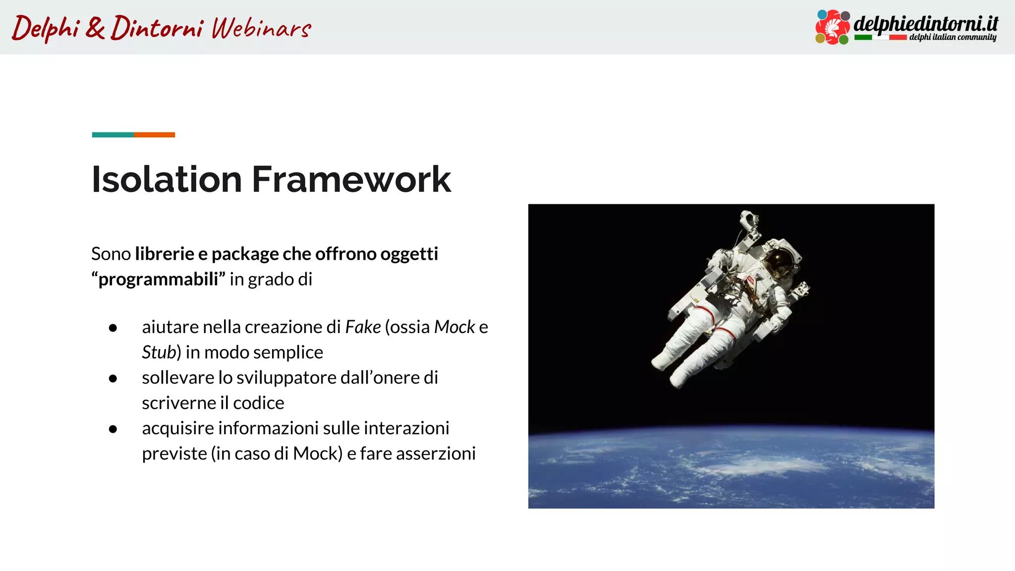 Delphi & Dintorni Webinars
Isolation Framework
Sono librerie e package che offrono oggetti
“programmabili” in grado di
● aiutare nella creazione di Fake (ossia Mock e
Stub) in modo semplice
● sollevare lo sviluppatore dall’onere di
scriverne il codice
● acquisire informazioni sulle interazioni
previste (in caso di Mock) e fare asserzioni
 