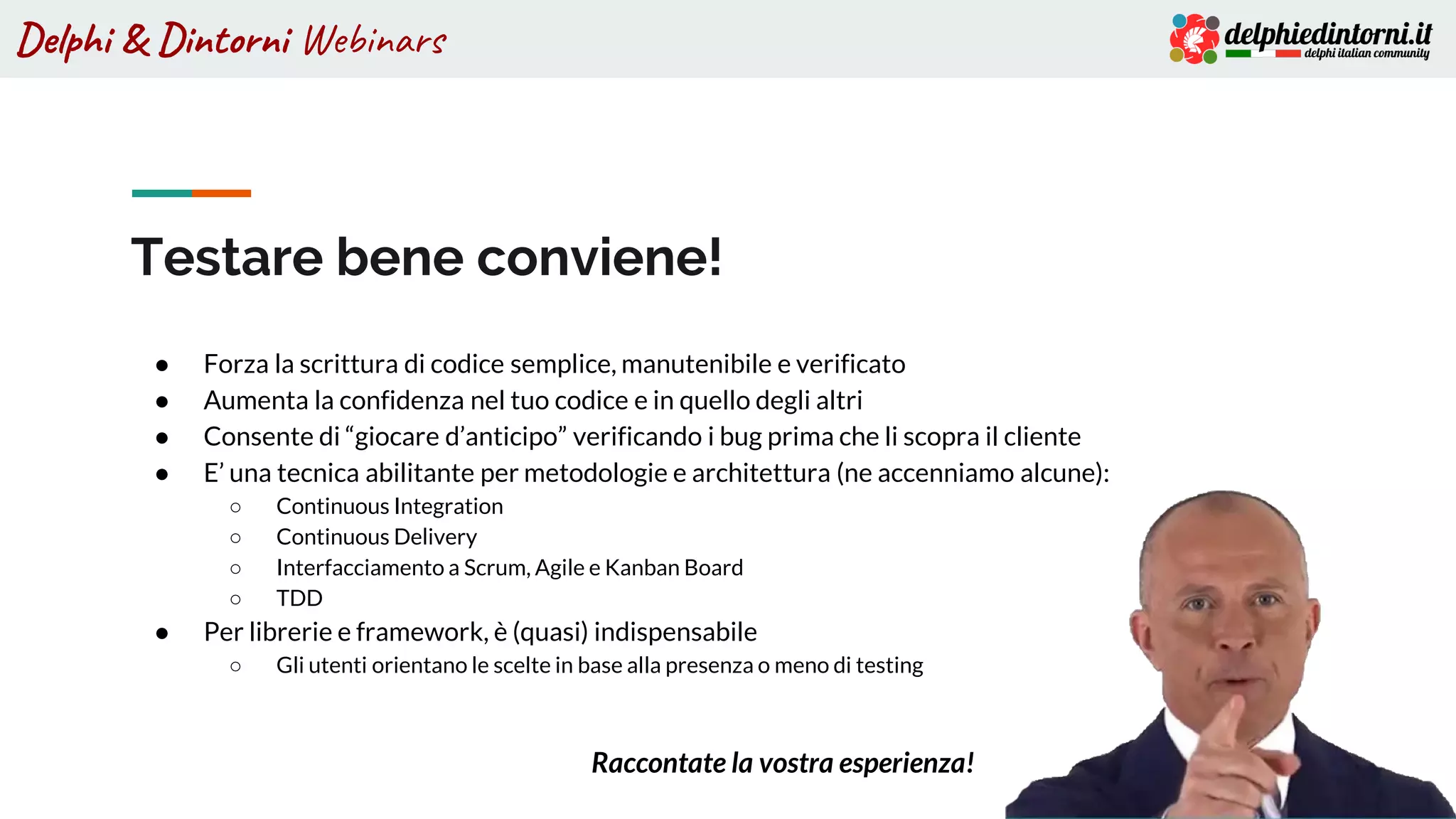 Delphi & Dintorni Webinars
Testare bene conviene!
● Forza la scrittura di codice semplice, manutenibile e verificato
● Aumenta la confidenza nel tuo codice e in quello degli altri
● Consente di “giocare d’anticipo” verificando i bug prima che li scopra il cliente
● E’ una tecnica abilitante per metodologie e architettura (ne accenniamo alcune):
○ Continuous Integration
○ Continuous Delivery
○ Interfacciamento a Scrum, Agile e Kanban Board
○ TDD
● Per librerie e framework, è (quasi) indispensabile
○ Gli utenti orientano le scelte in base alla presenza o meno di testing
Raccontate la vostra esperienza!
 